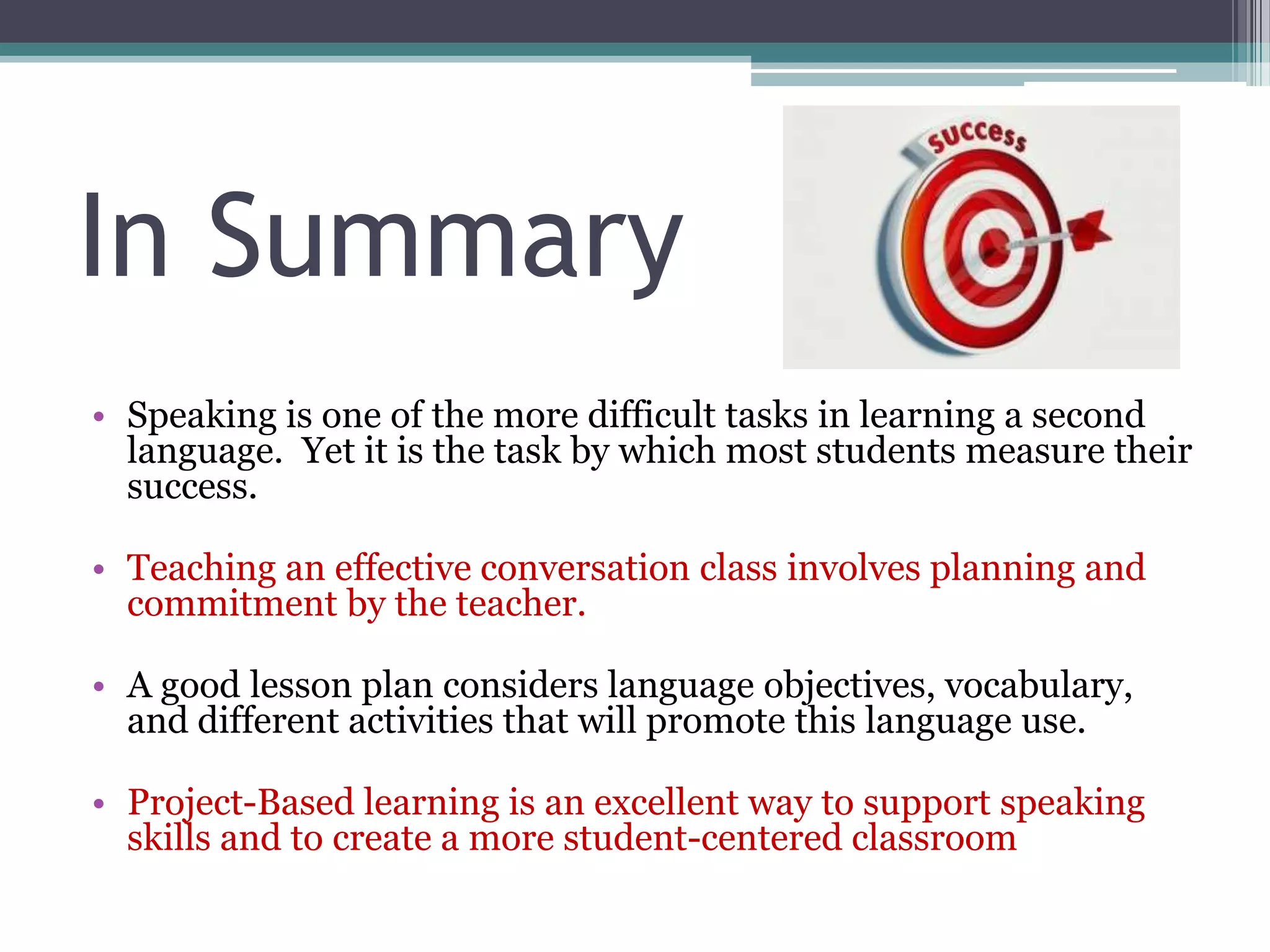 In Summary
• Speaking is one of the more difficult tasks in learning a second
language. Yet it is the task by which most students measure their
success.
• Teaching an effective conversation class involves planning and
commitment by the teacher.
• A good lesson plan considers language objectives, vocabulary,
and different activities that will promote this language use.
• Project-Based learning is an excellent way to support speaking
skills and to create a more student-centered classroom
 