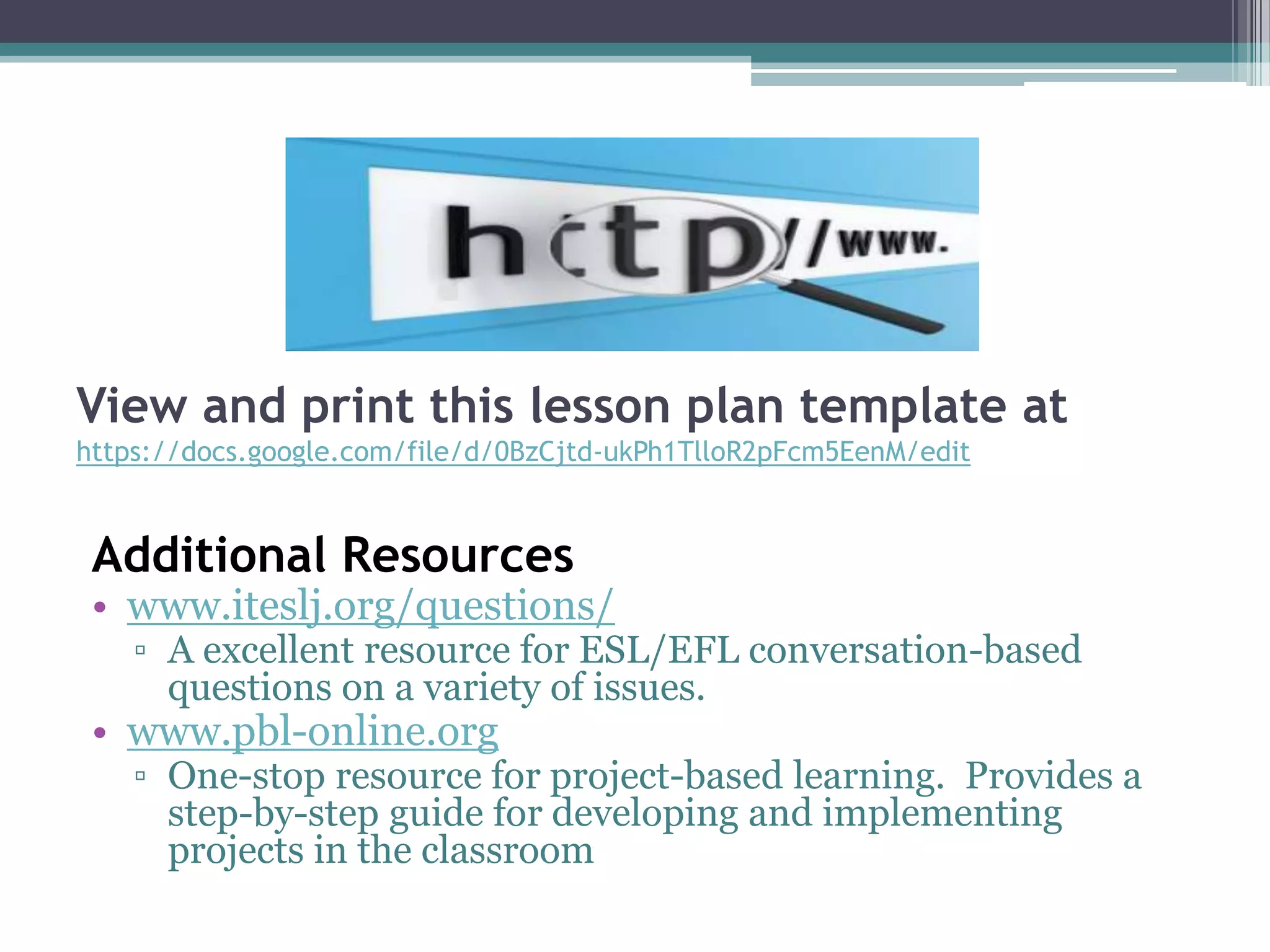 View and print this lesson plan template at
https://docs.google.com/file/d/0BzCjtd-ukPh1TlloR2pFcm5EenM/edit
Additional Resources
• www.iteslj.org/questions/
▫ A excellent resource for ESL/EFL conversation-based
questions on a variety of issues.
• www.pbl-online.org
▫ One-stop resource for project-based learning. Provides a
step-by-step guide for developing and implementing
projects in the classroom
 