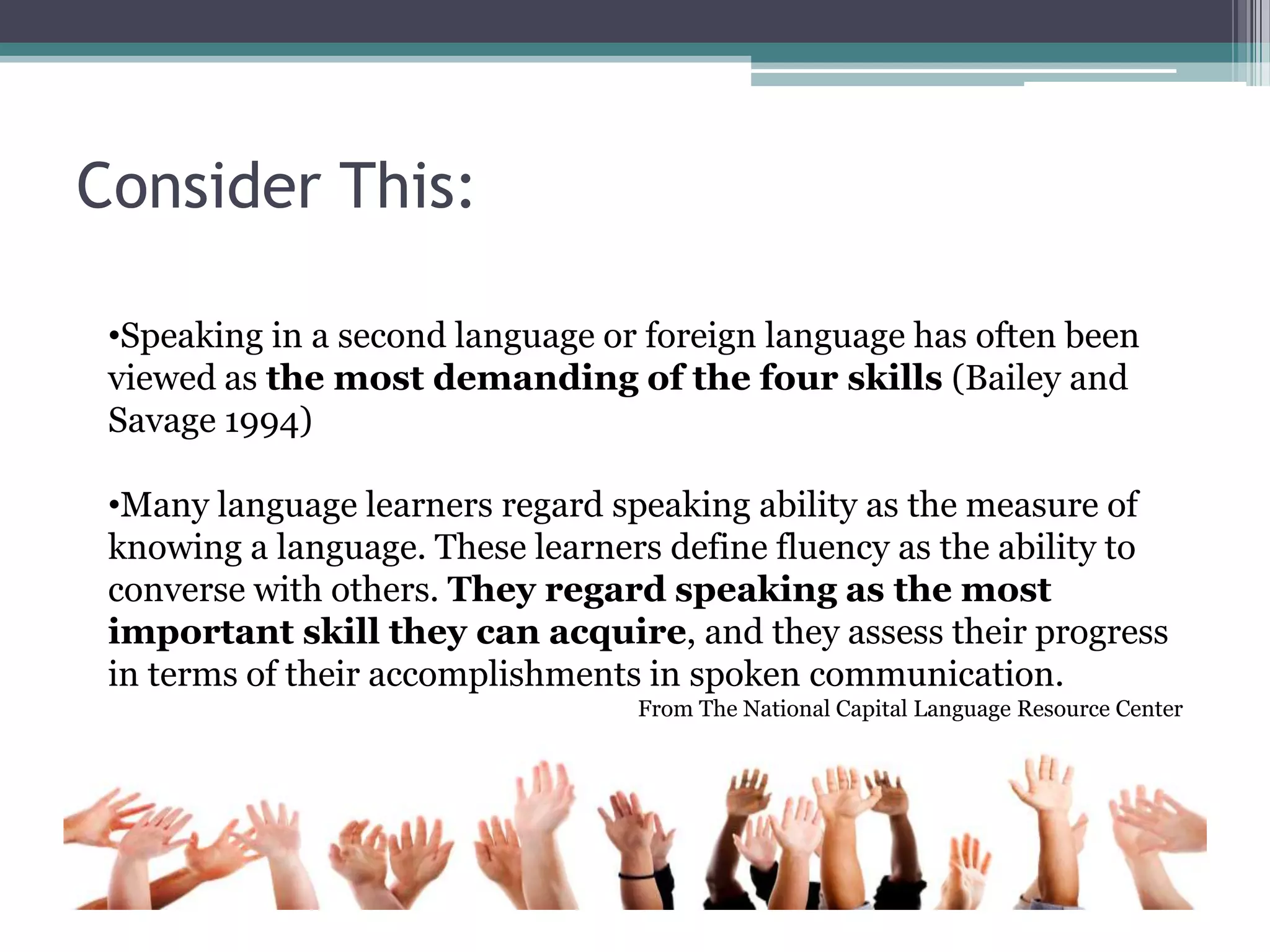 Consider This:
•Speaking in a second language or foreign language has often been
viewed as the most demanding of the four skills (Bailey and
Savage 1994)
•Many language learners regard speaking ability as the measure of
knowing a language. These learners define fluency as the ability to
converse with others. They regard speaking as the most
important skill they can acquire, and they assess their progress
in terms of their accomplishments in spoken communication.
From The National Capital Language Resource Center
 