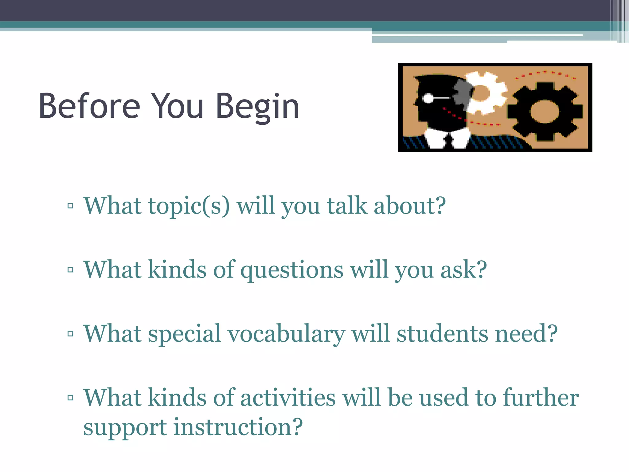 Before You Begin
▫ What topic(s) will you talk about?
▫ What kinds of questions will you ask?
▫ What special vocabulary will students need?
▫ What kinds of activities will be used to further
support instruction?
 