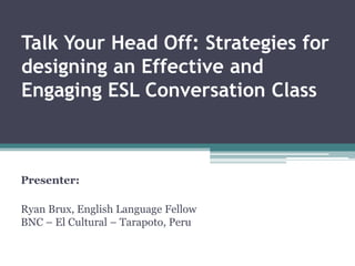 Talk Your Head Off: Strategies for
designing an Effective and
Engaging ESL Conversation Class
Presenter:
Ryan Brux, English Language Fellow
BNC – El Cultural – Tarapoto, Peru
 
