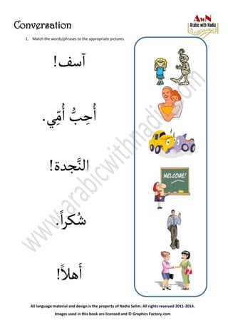 Conversation
All language material and design is the property of Nadia Selim. All rights reserved 2011-2014.
Images used in this book are licensed and © Graphics Factory.com
!‫سف‬‫آ‬
‫ي‬ِ‫م‬ُ‫آ‬ ُّ‫ب‬ ِ‫ح‬ُ‫آ‬.
‫آلن‬‫جدة‬!
‫آ‬‫ر‬‫ك‬ُ‫ش‬.
‫هل‬َ‫آ‬!
1. Match the words/phrases to the appropriate pictures.
 