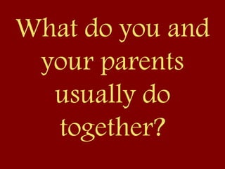 What do you and
your parents
usually do
together?
 