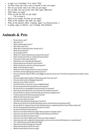  Is anger ever a bad thing? If so, when? Why?
 Are there better and worse ways to respond to one's own anger?
 How do you decide what to do when you get angry?
 Do you think men and women show their angry differently?
 What makes you angry?
 When was the last time you got angry?
o Tell us about it.
 What do you usually do when you get angry?
 What are the situations that make you angry?
 What are the physical effects of getting angry? (e.g blood pressure...)
 Is getting angry an effective way of dealing with problems?
Animals & Pets
o Do youhave a pet?
o How oldisit?
o Where didyouget itfrom?
o Who takescare of it?
o What doesitlooklike (color,breed,etc.)?
o What do youfeedit?
o Do youplay withit?
o What isit's name?How didyouchoose thisname?
o Doesit knowanytricks or understandanywords?
o If you don't have a pet,whynot?
o Wouldyoueverconsidergettingapet?
o Didyou growup withpetsinyour home?
o What are the pros andcons of keepingapet?
o What isthe bestpetto own?
o What are some animalsthatlive inyourcountry?
o Are there animal rightsgroupswhere youlive?
o Are you afraidof snakes?What isthe biggestsnake youhave seen? Are there anypoisonoussnakesinyour
country?
o Are you frightenedof spiders?Whatdoyoudo if yousee one?
o Can youname some endangeredspecies?
o Have you everriddenahorse?
o Are there birdsor squirrelsinyourneighborhood?
o Do youknowsomeone whoownsanunusual pet?
o Do youthinkit isacceptable totestcosmeticsonanimals?
o How doyou feel aboutthe use of animalsformedical research?
o Do youthinkit isokay to eatmeat?Do you know anyvegetarians?
o Is there anykindof meat youwouldnoteat?
o What kindof meatshave you eaten?
o Have you everbeentoa zoo?
o Are there lawsabouthuntinginyour country?
o What do youthinkof hunting?Wouldyoueatan animal that you killedyourself?
o Do youthinkit's okayto free animalsthathave beenincaptivityall theirlives? Whyorwhynot?
o Do youthinkpeople shouldbuyandwearfurcoats?
o Do youthinkthat animalsdream?
o Have you everbeenbittenbyadog? Have youbeenstungby a bee?
o Have you everbeentoa farm? What animalsdidyousee there?
o Have you everbeentoa horse race?
o Have you evereatenrabbitmeat? Have youeatenoctopus?
o Have you everseenadog that helpspeople,suchasone to assista blindpersonora policeman?
o If so, whatdid younotice aboutthe dog?
o How doyou thinkthatdog was trained?
o What animalsdoyouthinkare cute?
o What animalsdoyouthinkare ugly?
 