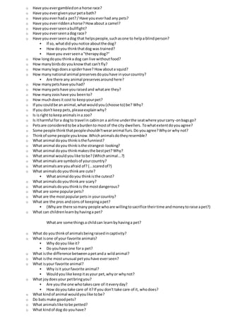 o Have you evergambledona horse race?
o Have you evergivenyourpeta bath?
o Have you everhada pet?/ Have youeverhad any pets?
o Have you everriddenahorse? Howabout a camel?
o Have you everseenabullfight?
o Have you everseenadog race?
o Have you everseenadog that helpspeople,suchasone to helpa blindperson?
 If so, whatdid younotice aboutthe dog?
 How doyou thinkthatdog was trained?
 Have you everseena"therapydog?"
o How longdoyou thinka dog can live withoutfood?
o How manybirdsdo youknowthat can't fly?
o How manylegsdoesa spiderhave? How abouta squid?
o How manynational animal preservesdoyouhave inyourcountry?
 Are there any animal preservesaroundhere?
o How manypetshave youhad?
o How manypetshave youraisedand whatare they?
o How manyzooshave you beento?
o How muchdoesit cost to keepyourpet?
o If you couldbe an animal,whatwouldyou(choose to) be? Why?
o If you don't keeppets,pleaseexplainwhy?
o Is isright tokeepanimalsina zoo?
o Is itharmful fora dogto travel in cabinon a airline underthe seatwhere yourcarry-onbagsgo?
o Petsare consideredtobe aburdento mostof the city dwellers. Towhatextentdoyouagree?
o Some people thinkthatpeopleshouldn'twearanimal furs.Do youagree?Whyor why not?
o Thinkof some people youknow.Whichanimalsdotheyresemble?
o What animal doyou thinkisthe funniest?
o What animal doyou thinkisthe strangest-looking?
o What animal doyou thinkmakesthe bestpet? Why?
o What animal would youlike tobe? (Whichanimal...?)
o What animalsare symbolsof yourcountry?
o What animalsare youafraid of? (...scaredof?)
o What animalsdoyouthinkare cute?
 What animal doyou thinkisthe cutest?
o What animalsdoyouthinkare scary?
o What animals doyouthinkis the mostdangerous?
o What are some popularpets?
o What are the mostpopularpetsin yourcountry?
o What are the pros andcons of keepingapet?
 (Whyare there somany people whoare willingtosacrifice theirtime andmoneytoraise apet?)
o What can childrenlearnbyhavinga pet?
What are some thingsa childcan learnbyhavinga pet?
o What do youthinkof animalsbeingraisedincaptivity?
o What isone of your favorite animals?
 Why doyou like it?
 Do youhave one fora pet?
o What isthe difference betweenapetanda wildanimal?
o What isthe mostunusual petyouhave everseen?
o What isyour favorite animal?
 Why isit yourfavorite animal?
 Wouldyoulike keepitasyour pet,whyor whynot?
o What joydoesyour petbringyou?
 Are you the one whotakescare of iteveryday?
 How doyou take care of it?If you don't take care of it, whodoes?
o What kindof animal wouldyoulike tobe?
o Do bats make goodpets?
o What animalslike tobe petted?
o What kindof dog do youhave?
 