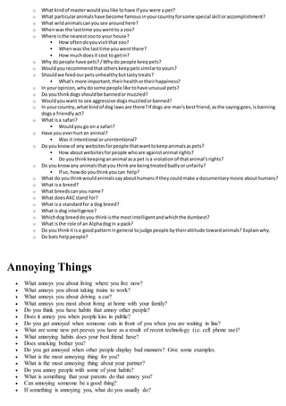 o What kindof masterwouldyoulike tohave if you were a pet?
o What particularanimalshave become famousinyourcountryforsome special skill oraccomplishment?
o What wildanimalscanyousee aroundhere?
o Whenwas the lasttime youwentto a zoo?
o Where isthe nearestzooto your house?
 How oftendoyouvisitthat zoo?
 Whenwas the lasttime youwentthere?
 How muchdoesit cost to getin?
o Why dopeople have pets?/Whydo people keeppets?
o Wouldyourecommendthatotherskeeppetssimilartoyours?
o Shouldwe feedourpetsunhealthybuttastytreats?
 What's more important,theirhealthortheirhappiness?
o In youropinion,whydosome people like tohave unusual pets?
o Do youthinkdogs shouldbe bannedormuzzled?
o Wouldyouwant to see aggressive dogsmuzzledorbanned?
o In yourcountry,what kindof dog lawsare there?If dogs are man'sbestfriend,asthe sayinggoes,isbanning
dogsa friendlyact?
o What isa safari?
 Wouldyougo on a safari?
o Have you everhurtan animal?
 Was it intentional orunintentional?
o Do youknowof any websitesforpeople thatwanttokeepanimalsaspets?
 How aboutwebsitesforpeople whoare againstanimal rights?
 Do youthinkkeepingananimal asa pet isa violationof thatanimal'srights?
o Do youknowany animalsthatyou thinkare beingtreatedbadlyorunfairly?
 If so, howdo youthinkyoucan help?
o What do youthinkwouldanimalssayabouthumansif theycouldmake a documentarymovie abouthumans?
o What isa breed?
o What breedscanyou name?
o What doesAKCstand for?
o What isa standardfor a dog breed?
o What isdog intelligence?
o Whichdog breeddoyou thinkisthe mostintelligentandwhichthe dumbest?
o What isthe role of an Alphadogin a pack?
o Do youthinkit isa goodpatterningeneral tojudge people bytheirattitude towardanimals? Explainwhy.
o Do bats helppeople?
Annoying Things
 What annoys you about living where you live now?
 What annoys you about taking trains to work?
 What annoys you about driving a car?
 What annoys you most about living at home with your family?
 Do you think you have habits that annoy other people?
 Does it annoy you when people kiss in public?
 Do you get annoyed when someone cuts in front of you when you are waiting in line?
 What are some new pet peeves you have as a result of recent technology (i.e. cell phone use)?
 What annoying habits does your best friend have?
 Does smoking bother you?
 Do you get annoyed when other people display bad manners? Give some examples.
 What is the most annoying thing for you?
 What is the most annoying thing about your partner?
 Do you annoy people with some of your habits?
 What is something that your parents do that annoy you?
 Can annoying someone be a good thing?
 If something is annoying you, what do you usually do?
 