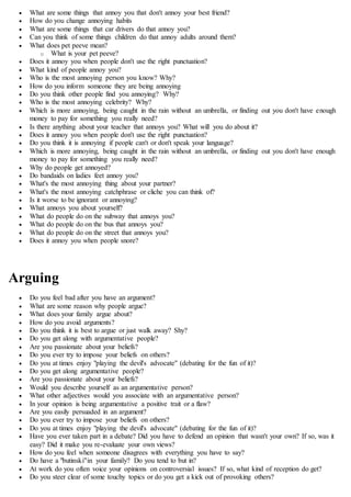  What are some things that annoy you that don't annoy your best friend?
 How do you change annoying habits
 What are some things that car drivers do that annoy you?
 Can you think of some things children do that annoy adults around them?
 What does pet peeve mean?
o What is your pet peeve?
 Does it annoy you when people don't use the right punctuation?
 What kind of people annoy you?
 Who is the most annoying person you know? Why?
 How do you inform someone they are being annoying
 Do you think other people find you annoying? Why?
 Who is the most annoying celebrity? Why?
 Which is more annoying, being caught in the rain without an umbrella, or finding out you don't have enough
money to pay for something you really need?
 Is there anything about your teacher that annoys you? What will you do about it?
 Does it annoy you when people don't use the right punctuation?
 Do you think it is annoying if people can't or don't speak your language?
 Which is more annoying, being caught in the rain without an umbrella, or finding out you don't have enough
money to pay for something you really need?
 Why do people get annoyed?
 Do bandaids on ladies feet annoy you?
 What's the most annoying thing about your partner?
 What's the most annoying catchphrase or cliche you can think of?
 Is it worse to be ignorant or annoying?
 What annoys you about yourself?
 What do people do on the subway that annoys you?
 What do people do on the bus that annoys you?
 What do people do on the street that annoys you?
 Does it annoy you when people snore?
Arguing
 Do you feel bad after you have an argument?
 What are some reason why people argue?
 What does your family argue about?
 How do you avoid arguments?
 Do you think it is best to argue or just walk away? Shy?
 Do you get along with argumentative people?
 Are you passionate about your beliefs?
 Do you ever try to impose your beliefs on others?
 Do you at times enjoy "playing the devil's advocate" (debating for the fun of it)?
 Do you get along argumentative people?
 Are you passionate about your beliefs?
 Would you describe yourself as an argumentative person?
 What other adjectives would you associate with an argumentative person?
 In your opinion is being argumentative a positive trait or a flaw?
 Are you easily persuaded in an argument?
 Do you ever try to impose your beliefs on others?
 Do you at times enjoy "playing the devil's advocate" (debating for the fun of it)?
 Have you ever taken part in a debate? Did you have to defend an opinion that wasn't your own? If so, was it
easy? Did it make you re-evaluate your own views?
 How do you feel when someone disagrees with everything you have to say?
 Do have a "butinski"in your family? Do you tend to but in?
 At work do you often voice your opinions on controversial issues? If so, what kind of reception do get?
 Do you steer clear of some touchy topics or do you get a kick out of provoking others?
 