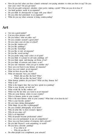  How do you feel when you have a hunch someone's not paying attention to what you have to say? Do you
raise your voice? Do you get nasty?
 How do you grab someone's attention when you're making a point? What can you do to lose it?
 Are hand gestures useful in an argument?
 Do you think it's disrespectful to argue with your elders?
 Do you often feel patronized in an argument?
 What do you say when someone is being condescending?
Art
 Are you a good painter?
 Can you draw pictures well?
 Do you believe what art critics say?
 Do you consider yourself a good artist?
 Do you enjoy your art class at school?
 Do you like modern art?
 Do you like paintings?
 Do you like sketching?
 Do you like to visit art museums?
 Do you like wood carving?
 Do you prefer using water colors or oil paint?
 Do you think it is proper to call nude paintings art?
 Do you think music and dancing are forms of art?
 Do you think of cartoons and comics as art?
 Do you visit museums when you go to another city?
 Have you ever been to any famous art museums?
 Have you ever visited an art museum?
 What art form do you like best?
 What art museums have you visited?
o Which did you like the best? Why?
o Which did you like the least? Why?
 What famous painters do you know? What are they famous for?
 What is art?
 What is the longest time that you have spend on a painting?
 What is your favorite art web site?
 What would life be like without art?
 When was the last time you went to an art museum?
 Who are some famous artists in your country?
 Who is a famous potter in your country?
 Who is the most famous artist in your country? What kind of art does he do?
 Who is your favorite painter?
 Do you enjoy taking photographs?
 What things do you like to photograph?
 Do you consider photography an art form?
 Why do artist like to draw women's figures?
 Why do you enjoy art?
 Why is art important?
 Why do people become professional artists?
 Have you ever participated in any art competitions?
 Have you ever been jealous of someone else's artwork?
 Do you find Picasso's work astonishing or weird?
 Do you have a favorite painting?
o If so, what is it?
o Why do you like it?
 Do other people ever compliment your artwork?
 