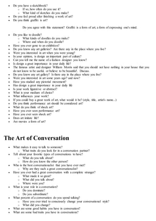 Do you have a sketchbook?
o If so, how often do you use it?
o What kind of sketches do you make?
 Do you feel proud after finishing a work of art?
 Do you think graffiti is art?
Do you agree with this statement? Graffiti is a form of art; a form of expressing one's mind.
 Do you like to doodle?
o What kinds of doodles do you make?
o Where and when do you doodle?
 Have you ever gone to an exhibition?
 Do you know any art galleries? Are there any in the place where you live?
 Were you interested in art when you were young?
 In your opinion, is design an important part of culture?
 Can you tell me the name of a fashion designer you know?
 Is design a great importance in your daily life?
 The famous artist and designer William Morris said that you should not have nothing in your house that you
do not know to be useful, or believe to be beautiful'. Discuss.
 Do you know any art gallery? Is there any in the place where you live?
 Were you interested in art some years ago? and now?
 Have you studied any pictorial movement?
 Has design a great importance in your daily life
 Is your work figurative or abstract?
 What is your medium of choice?
 What influences your work?
 If you could buy a great work of art, what would it be? (style, title, artist's name...)
 Do you think performance art should be considered art?
 What do you think of shock art?
 Have you ever seen performance art?
 Have you ever seen shock art?
 Does art imitate life?
 Are movies a form of art?
The Art of Conversation
 What makes it easy to talk to someone?
o What traits do you look for in a conversation partner?
 Tell about your favorite types of conversations to have?
o What do you talk about?
o How do you know the other person?
 Who is the best conversationalist that you have ever met?
o Why are they such a great conversationalist?
 Have you ever had a great conversation with a complete stranger?
o What made it so great?
o What did you talk about?
o Where were you?
 What is your role in a conversation?
o Do you dominate?
o Do you subordinate?
 What percent of a conversation do you spend talking?
o Have you ever tried to consciously change your conversational style?
o What did you change?
 What are some good habits you have in conversation?
 What are some bad traits you have in conversations?
 