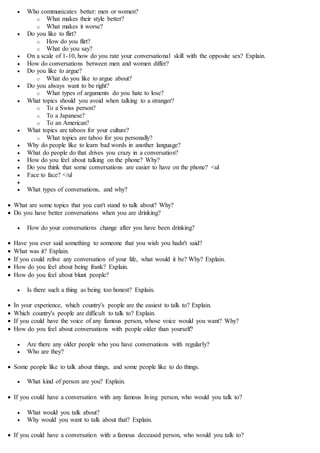  Who communicates better: men or women?
o What makes their style better?
o What makes it worse?
 Do you like to flirt?
o How do you flirt?
o What do you say?
 On a scale of 1-10, how do you rate your conversational skill with the opposite sex? Explain.
 How do conversations between men and women differ?
 Do you like to argue?
o What do you like to argue about?
 Do you always want to be right?
o What types of arguments do you hate to lose?
 What topics should you avoid when talking to a stranger?
o To a Swiss person?
o To a Japanese?
o To an American?
 What topics are taboos for your culture?
o What topics are taboo for you personally?
 Why do people like to learn bad words in another language?
 What do people do that drives you crazy in a conversation?
 How do you feel about talking on the phone? Why?
 Do you think that some conversations are easier to have on the phone? <ul
 Face to face? </ul

 What types of conversations, and why?
 What are some topics that you can't stand to talk about? Why?
 Do you have better conversations when you are drinking?
 How do your conversations change after you have been drinking?
 Have you ever said something to someone that you wish you hadn't said?
 What was it? Explain.
 If you could relive any conversation of your life, what would it be? Why? Explain.
 How do you feel about being frank? Explain.
 How do you feel about blunt people?
 Is there such a thing as being too honest? Explain.
 In your experience, which country's people are the easiest to talk to? Explain.
 Which country's people are difficult to talk to? Explain.
 If you could have the voice of any famous person, whose voice would you want? Why?
 How do you feel about conversations with people older than yourself?
 Are there any older people who you have conversations with regularly?
 Who are they?
 Some people like to talk about things, and some people like to do things.
 What kind of person are you? Explain.
 If you could have a conversation with any famous living person, who would you talk to?
 What would you talk about?
 Why would you want to talk about that? Explain.
 If you could have a conversation with a famous deceased person, who would you talk to?
 
