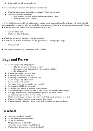  What would you talk about, and why?
 Do you like to eavesdrop on other people's conversations?
 What kind of questions do you like to overhear? Where do you listen?
 Have you ever spied on anyone?
o Have you ever recorded a phone call or conversation? Why?
o Would you ever do it? Explain.
 If you had to choose, would you rather marry a partner who is handsome/beautiful and sexy, but who is a terrible
conversationalist, or a partner who is a wonderful conversationalist, but who is less-attractive-than-average? Explain.
 What was a difficult conversation you had to have in your life?
 How did it turn out?
 What made it hard? Explain.
 Would you like to be a salesman, a teacher, a reporter?
 Would you like to have a career that requires you to talk to a lot of people? Why?
 Which career?
 How can you improve your conversation skills? Explain.
Bags and Purses
 Do you always carry a bag or purse?
o What do you have in your bag or purse?
o How heavy is your bag or purse? Have you lost it before?
o Has it been stolen?
 What do you usually carry with you?
 What things do you use every day?
 What things are important to carry with you?
 Do you always carry a bank card?
 Do you always carry money?
 How much money do you usually carry on you?
 Do men carry billfolds in your country?
 Do women carry a purse or handbag in your country?
 Is it a custom in your country for men to carry or hold the woman's purse or bag?
 Will guys hold their wife's and/or girlfriend's purse or bag where you live?
 Do men carry bags or purses in your country
 What if you see a guy carrying a purse or woman's bag, would you think he is gay?
 What do you think a president would carry on their person?
 What are essential (necessary) items to take with you when you leave the house?
Baseball
 Have you ever played baseball?
 Do you know the rules of baseball?
 Do you like baseball?
 Are you interested in baseball?
 How many players are on a baseball team?
 What position do you think is the most difficult?
 