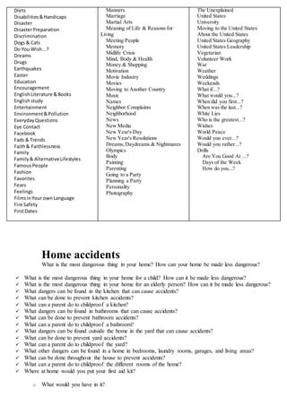 Diets
Disabilities&Handicaps
Disaster
DisasterPreparation
Discrimination
Dogs & Cats
Do You Wish...?
Dreams
Drugs
Earthquakes
Easter
Education
Encouragement
EnglishLiterature &Books
Englishstudy
Entertainment
Environment&Pollution
EverydayQuestions
Eye Contact
Facebook
Fads & Trends
Faith& Faithlessness
Family
Family& AlternativeLifestyles
FamousPeople
Fashion
Favorites
Fears
Feelings
FilmsinYour ownLanguage
Fire Safety
FirstDates
Manners
Marriage
Martial Arts
Meaning of Life & Reasons for
Living
Meeting People
Memory
Midlife Crisis
Mind, Body & Health
Money & Shopping
Motivation
Movie Industry
Movies
Moving to Another Country
Music
Names
Neighbor Complaints
Neighborhood
News
New Media
New Year's Day
New Year's Resolutions
Dreams,Daydreams & Nightmares
Olympics
Body
Painting
Parenting
Going to a Party
Planning a Party
Personality
Photography
The Unexplained
United States
University
Moving to the United States
About the United States
United States Geography
United States Leadership
Vegetarian
Volunteer Work
War
Weather
Weddings
Weekends
What if...?
What would you...?
When did you first...?
When was the last...?
White Lies
Who is the greatest...?
Wishes
World Peace
Would you ever...?
Would you rather...?
Drills
Are You Good At ...?
Days of the Week
How do you...?
Home accidents
What is the most dangerous thing in your home? How can your home be made less dangerous?
 What is the most dangerous thing in your home for a child? How can it be made less dangerous?
 What is the most dangerous thing in your home for an elderly person? How can it be made less dangerous?
 What dangers can be found in the kitchen that can cause accidents?
 What can be done to prevent kitchen accidents?
 What can a parent do to childproof a kitchen?
 What dangers can be found in bathrooms that can cause accidents?
 What can be done to prevent bathroom accidents?
 What can a parent do to childproof a bathroom?
 What dangers can be found outside the home in the yard that can cause accidents?
 What can be done to prevent yard accidents?
 What can a parent do to childproof the yard?
 What other dangers can be found in a home in bedrooms, laundry rooms, garages, and living areas?
 What can be done throughout the house to prevent accidents?
 What can a parent do to childproof the different rooms of the home?
 Where at home would you put your first aid kit?
o What would you have in it?
 