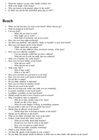  When the violation occurs, what should a referee do?
 What is the height of the basket?
 Who was known as the greatest player in the world?
 In which city did the first basketball game play in 1891?
Beach
 When was the last time you went to the beach? Where did you go?
 What do people do at the beach?
 Can you swim?
o When did you learn to swim?
o Who taught you to swim?
o What kind of swimming suit do you wear?
 Have you ever been night-swimming?
 Are there any problems with jellyfish, sharks or stonefish at your local beach?
 Have you ever played sports on the beach?
o Which sports have you played
o ? How are they different from non-beach versions of the sport?
 Have you ever collected seashells?
o Can you describe a shell that you have collected?
o What did you do with the shells that you collected?
 What sort of animals live at the beach?
 Have you ever been fishing on the beach?
o What did you catch?
o What did you use as bait?
 What is the "tide"?
o Why is there a tide?
o What is a "rip tide"?
 Have you ever been on a sail boat or a row boat?
 Have you ever used a surf board or body board?
 Do you like to suntan?
 Do you think sunblock is important?
 Have you ever been to a famous beach?
 What do you wear to the beach?
 How do you keep your wallet safe while you are swimming?
 Is erosion a problem at your local beach?
 Is pollution a problem at your local beach?
 Should people be able to own a beach or part of a beach?
 Why is beachfront land so expensive?
o Why do so many people want to live there?
o Would you like to live there?
o What are some dangers of living on beachfront property
 Do you prefer a calm sea or do you prefer big waves?
 Should dogs be allowed on the beach?
o Should dogs have to be kept on leashes at the beach?
 Should cars be allowed on the beach?
 What do you think of people who swim in the nude?
 Is there a nude beach near where you live?
o What do you think about nude beaches?
o Would you ever want to swim in the nude?
o Have you ever gone to a nude beach?
o What do you think of topless swimming?
 Which is your favorite beach?
 Are there life guards at the beaches in your country?
 Do you think that people should be allowed to drink beer or other drinks with alcohol on the beach?
 