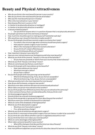 Beauty and Physical Attractiveness
 Who do youthinkisthe most beautiful personinyourcountry?
 Who do youthinkisthe most beautiful personalivetoday?
 Who wasthe mostbeautiful personinhistory?
 Who isthe most attractive inyour family?
 Doesbeautyaffectone'ssuccessinlife?
 Is itbetterto be physicallyattractive orintelligent?
 Is itbetterto be physicallyattractive orwealthy?
 Is beautyrelatedtopower?
o Can youthinkof anyone whoisina positionof powerthatisnot physicallyattractive?
 Do people spendtoomuchtime andmoneyonbeauty?
 How muchtime shouldbe spentonmakingyourself lookbettereachday?
 Who wouldyousayis beautiful thatothersmaybe wouldn't?
 Do youthinkpeople shouldhave cosmeticsurgerytoenhance theirlooks?
o If so what isthe minimumage whensomeone shouldhave plasticsurgery?
o How popularisplasticsurgeryinyourcountry?
o What isthe mostpopularfeature forcosmeticalteration?
o Do youthinkself-esteemaffectsbeauty?
o Do youthinkbeautyaffectsself-esteem?
 How importantisbeautyinyourdailylife?
 Have you evernoticedanyone everfeelingpressuredtobe more beautiful?
 What do youthinkof the proverb,"beautyisinthe eye of the beholder?"
o Do youhave any proverbsor idiomsfromyourcountry that relate tobeauty?
 What do youthink"beautyisskindeep"means?
 What are some beautytipsthatyou couldshare?
 Do youthinkpeople withmanytattooscanbe beautiful?
o How manytattoosare too many?
o Wouldyouevergeta tattoo?
o Do youhave a tattoo?
 Do youthinkpeople withmanypiercingscanbe beautiful?
o What kindof bodypiercing,if any,doyou feel are acceptable?
o What kindof piercing,if any,doyou feel are unacceptable?
 What personalitytraitisthe mostimportantforinnerbeauty?
 How doyou define beauty,usingyourownwords?
 Wouldyoueverdate someone whowasnotconventionallyattractive?
 What makesone personmore attractive thananother?
 Do youthinkpeople fromdifferentcountriesthanyousee attractive the same way?
 Is there someone famousthatisconsideredbeautiful,thatyouthinkisnot?
 Are beautypageantsgoodor bad?
 Shouldchildrenbe enteredintobeautypageants?
 Do youthinkone genderor groupworriesmore aboutbeautythananother?
 Wouldyouwant yourchildrentobe beautiful ortalented?
 What are some of the drawbacksof beingbeautiful?
 What do youthinkaboutplasticsurgery?
o Wouldyoueverhave plasticsurgery?
o If so, whatwouldyouchange?
 What do youthinkof celebritieswhogetplasticsurgery?
 Do youthinkit's necessarytohave plasticsurgeryif youare famousinorderto be successful?
 Do youthinkskincoloraffectswhetherapersonisregardedas beautiful ornot?
 Do youthinkthat fairerskinmakesyoumore beautiful?
 What are some advantagesof beingbeautiful?
 What makessomeone beautifulinyourcountry?
o What differsbetweenthatideaandthe Americanideaof beauty?
 What do youthink"beautyisskindeep"means?
 How manydifferentadjectivescanyouthinkof to describe abeautiful womanorahandsome man
 