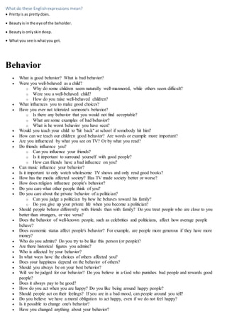 What do these English expressions mean?
 Prettyis as prettydoes.
 Beautyis inthe eye of the beholder.
 Beautyis onlyskindeep.
 What you see iswhatyou get.
Behavior
 What is good behavior? What is bad behavior?
 Were you well-behaved as a child?
o Why do some children seem naturally well-mannered, while others seem difficult?
o Were you a well-behaved child?
o How do you raise well-behaved children?
 What influences you to make good choices?
 Have you ever not tolerated someone's behavior?
o Is there any behavior that you would not find acceptable?
o What are some examples of bad behavior?
o What is he worst behavior you have seen?
 Would you teach your child to "hit back" at school if somebody hit him?
 How can we teach our children good behavior? Are words or example more important?
 Are you influenced by what you see on TV? Or by what you read?
 Do friends influence you?
o Can you influence your friends?
o Is it important to surround yourself with good people?
o How can friends have a bad influence on you?
 Can music influence your behavior?
 Is it important to only watch wholesome TV shows and only read good books?
 How has the media affected society? Has TV made society better or worse?
 How does religion influence people's behavior?
 Do you care what other people think of you?
 Do you care about the private behavior of a politician?
o Can you judge a politician by how he behaves toward his family?
o Do you give up your private life when you become a politician?
 Should people behave differently with friends than with family? Do you treat people who are close to you
better than strangers, or vice versa?
 Does the behavior of well-known people, such as celebrities and politicians, affect how average people
behave?
 Does economic status affect people's behavior? For example, are people more generous if they have more
money?
 Who do you admire? Do you try to be like this person (or people)?
 Are there historical figures you admire?
 Who is affected by your behavior?
 In what ways have the choices of others affected you?
 Does your happiness depend on the behavior of others?
 Should you always be on your best behavior?
 Will we be judged for our behavior? Do you believe in a God who punishes bad people and rewards good
people?
 Does it always pay to be good?
 How do you act when you are happy? Do you like being around happy people?
 Should people act on their feelings? If you are in a bad mood, can people around you tell?
 Do you believe we have a moral obligation to act happy, even if we do not feel happy?
 Is it possible to change one's behavior?
 Have you changed anything about your behavior?
 