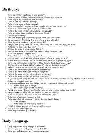 Birthdays
 How are birthdays celebrated in your country?
 What are some birthday traditions you know of from other countries?
 How do you like to celebrate your birthday?
 What is your best birthday memory?
 What is your worst birthday memory?
 Have you ever had a surprise birthday party for yourself or someone else?
 What is the best birthday gift you have ever received?
 What is the worst birthday gift you have ever received?
 What are some things you like to do for your birthday?
 When is your birthday?
 Did your parents give you birthday parties when you were a child?
 In your opinion, What is the best time of year to have a birthday?
 How do people you know celebrate turning 40?
 Do you think getting older (40, 50, 60) is depressing for people, or a happy occasion?
 What do you think is the best age?
 Do you like going to work on your birthday?
 Did you like going to school on your birthday when you were a child?
 Have you ever had a surprise party?
 Whose birthday do you always remember?
 Among your close friends and relatives, whose birthday is coming up next?
 About how many birthday gifts or cards do you send or give to people each year?
 Have you ever forgotten someone's birthday that you should have remembered?
 Do you know any famous people's birthdays? (Are any the same as yours?)
 Do you know of any big events that happened the year you were born?
 What is the best birthday gift you have ever received?
 What is the best birthday gift you have ever given?
 What is the worst birthday gift you have ever received?
 What is the worst birthday gift you have ever given?
 If you are in your teen years, tell how old you will be in twenty years time and say whether you look forward
to that age or does it scare you.
 If you could celebrate your own birthday the way you wanted, what would you do?
o Where would you like to go?
o How many people would you invite?
 Would you rather celebrate your birthday with just your relatives or just your friends?
 Do you remember what gifts you received on your last birthday?
 What would you like to get most for your birthday this year?
 Is the cost of a present important to you?
 What kind of gift do you usually prepare for your friend's birthday?
o Your mother's?
o What about for other family members?
 Which is a better present, a well-chosen gift or money?
 Are birthdays really important?
 How do you celebrate your birthday?
Body Language
 Why do you think body language is important?
 How do you use body language in your daily life?
 How does body language help you to communicate?
 