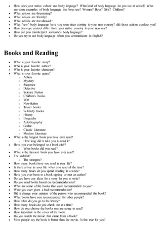  How does your native culture use body language? What kind of body language do you use at school? What
are some examples of body language that boys use? Women? Boys? Girls? Children?
 What actions are threatening?
 What actions are friendly?
 What actions are not allowed?
 What "new" body language have you seen since coming to your new country? did those actions confuse you?
 How does eye contact differ from your native country to your new one?
 How can you misinterpret someone's body language?
 Do you try to use body language when you communicate in English?
Books and Reading
 What is your favorite story?
 Who is your favorite author?
 Who is your favorite character?
 What is your favorite genre?
o Action
o Mystery
o Suspence
o Detective
o Science Fiction
o Children's books
o War
o Non-fiction
o Travel books
o Self-help books
o History
o Biography
o Autobiography
o Gothic
o Classic Literature
o Modern Literature
 What is the longest book you have ever read?
o How long did it take you to read it?
 Have you ever belonged to a book club?
o What books did you read?
 What is the funniest book you have ever read?
 The saddest?
o The strangest?
 How many books have you read in your life?
 Is there a time in your life when you read all the time?
 How many hours do you spend reading in a week?
 Have you ever been to a book signing or met an author?
 Do you have any ideas for a story for you to write?
 Do you read books based on recommendations?
 What are some of the books that were recommended to you?
 Were you ever given a bad recommendation?
 Did it change your opinion of the person who recommended the book?
 What books have you recommended for other people?
 How often do you go to the library?
 How many books do you check out at a time?
 How do you choose the books you are going to read?
 How important is the cover of the book.
 Do you watch the movie that came from a book?
 Most people say the book is better than the movie. Is this true for you?
 