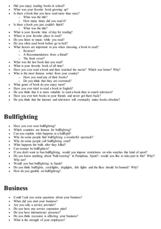  Did you enjoy reading books in school?
 What was your favorite book growing up?
 Is there a book that you have read more than once?
o What was the title?
o How many times did you read it?
 Is there a book you just couldn't finish?
o What was the title?
 What is your favorite time of day for reading?
 Where is your favorite place to read?
 Do you listen to music while you read?
 Do you often read book before go to bed?
 What factors are important to you when choosing a book to read?
o Reviews?
o A Recommendation from a friend?
o The front cover?
 What was the last book that you read?
 What is your favorite book of all time?
 Have you ever read a book and then watched the movie? Which was better? Why?
 Who is the most famous writer from your country?
o Have you read any of their books?
o Do you think that they are overrated?
 What genre of book do you enjoy most?
 Have you ever tried to read a book in English?
 Do you think that it is more valuable to read a book than to watch television?
 Have you ever lent books to your friends and never got them back?
 Do you think that the internet and television will eventually make books obsolete?
Bullfighting
 Have you ever seen bullfighting?
 Which countries are famous for bullfighting?
 Can you explain what happens at a bullfight?
 Why do some people find bullfighting a wonderful spectacle?
 Why do some people call bullfighting cruel?
 What happens the bulls after they killed?
 Can women be bullfighters?
 If you don't want to ban bullfighting, would you impose restrictions on who watches this kind of sport?
 Do you know anything about "bull-running" in Pamplona, Spain?- would you like to take part in this? Why?/
Why not?
 Would you ban bullfighting in Spain?
 Do you think bullfights, cockfights, dogfights, fish fights and the likes should be banned? Why?
 How do you gamble on bullfighting?
Business
 Could I ask you some questions about your business?
 When did you start your business?
 Are you only a service provider?
 Do you have any service expansion plan?
 Do you have international presence?
 Do you think recession is affecting your business?
 What is the strength of your employees?
 
