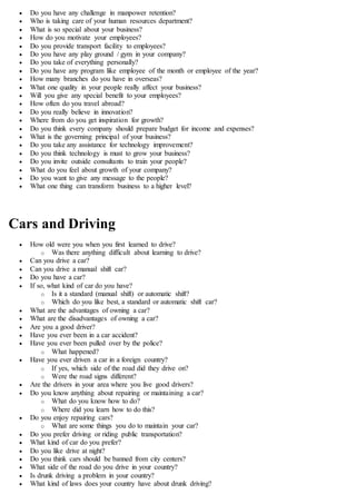  Do you have any challenge in manpower retention?
 Who is taking care of your human resources department?
 What is so special about your business?
 How do you motivate your employees?
 Do you provide transport facility to employees?
 Do you have any play ground / gym in your company?
 Do you take of everything personally?
 Do you have any program like employee of the month or employee of the year?
 How many branches do you have in overseas?
 What one quality in your people really affect your business?
 Will you give any special benefit to your employees?
 How often do you travel abroad?
 Do you really believe in innovation?
 Where from do you get inspiration for growth?
 Do you think every company should prepare budget for income and expenses?
 What is the governing principal of your business?
 Do you take any assistance for technology improvement?
 Do you think technology is must to grow your business?
 Do you invite outside consultants to train your people?
 What do you feel about growth of your company?
 Do you want to give any message to the people?
 What one thing can transform business to a higher level?
Cars and Driving
 How old were you when you first learned to drive?
o Was there anything difficult about learning to drive?
 Can you drive a car?
 Can you drive a manual shift car?
 Do you have a car?
 If so, what kind of car do you have?
o Is it a standard (manual shift) or automatic shift?
o Which do you like best, a standard or automatic shift car?
 What are the advantages of owning a car?
 What are the disadvantages of owning a car?
 Are you a good driver?
 Have you ever been in a car accident?
 Have you ever been pulled over by the police?
o What happened?
 Have you ever driven a car in a foreign country?
o If yes, which side of the road did they drive on?
o Were the road signs different?
 Are the drivers in your area where you live good drivers?
 Do you know anything about repairing or maintaining a car?
o What do you know how to do?
o Where did you learn how to do this?
 Do you enjoy repairing cars?
o What are some things you do to maintain your car?
 Do you prefer driving or riding public transportation?
 What kind of car do you prefer?
 Do you like drive at night?
 Do you think cars should be banned from city centers?
 What side of the road do you drive in your country?
 Is drunk driving a problem in your country?
 What kind of laws does your country have about drunk driving?
 