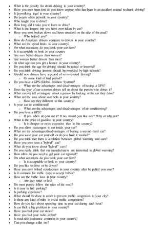  What is the penalty for drunk driving in your country?
 Have you ever been (or) do you know anyone who has been in an accident related to drunk driving?
 Is jaywalking legal in your country?
 Do people often jaywalk in your country?
 Who taught you to drive?
 How long did it take you to learn to drive?
 What is the longest trip you have ever taken by car?
 Have you ever broken down and been stranded on the side of the road?
o Who helped you?
 How do American drivers compare to drivers in your country?
 What are the speed limits in your country?
 On what occasions do you honk your car horn?
 Is it acceptable to honk in your country
 Are men better drivers than women?
 Are women better drivers than men?
 At what age can you get a licence in your country?
 Do you think the age for driving should be raised or lowered?
 Do you think driving lessons should be provided by high schools?
 Should new drivers have a period of accompanied driving?
o Or some kind of trial period?
 Do you have a GPS (Global Position System)?
o What are the advantages and disadvantages of having a GPS?
 Does the type of car a person drives tell us about the person who drives it?
 What can we tell or imagine about a person by looking at the car they drive?
 What are the laws about seat belts in your country?
o How are they different to this country?
 Is your car air conditioned?
o What are the advantages and disadvantages of air conditioning?
 Do you have a GPS?
o If yes, when do you use it? If no, would you like one? Why or why not?
 What is the price of gasoline in your country?
o Is it cheaper or more expensive than in this country?
 Do you allow passengers to eat inside your car?
 What are the advantages/disadvantages of buying a second-hand car?
 Do you wash your car yourself or do you have it washed?
 Do you think that there is a relation between global warming and cars?
 Have you ever seen a "hybrid" car?
 What do you know about "hybrid" cars?
 Do you really think that car manufacturers are interested in global warming?
 How often do you need to get your car repaired?
 On what occasions do you honk your car horn?
o Is it acceptable to honk in your country?
 Do you like to drive or be driven?
 Have you ever bribed a policeman in your country after he pulled you over?
 Is it common for traffic cops to accept bribes?
 How are the traffic laws in your country?
o Are they strict or lax?
 Do most people follow the rules of the road?
 Is it easy to find parking?
 Is parking expensive?
 What should be done in order to prevent traffic congestion in your city?
 Is there any kind of rules to avoid traffic congestions?
 How do you feel about spending time in your car during rush hour?
 Is car theft a big problem in your country?
 Have you had your car stolen?
 Have you had your radio stolen?
 Is road side assistance common in your country?
 Can you change a flat tire?
 