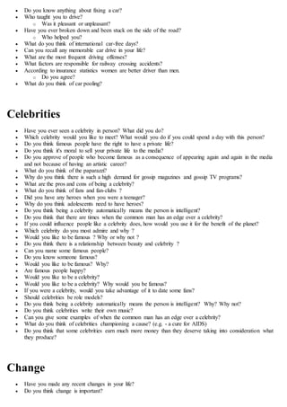  Do you know anything about fixing a car?
 Who taught you to drive?
o Was it pleasant or unpleasant?
 Have you ever broken down and been stuck on the side of the road?
o Who helped you?
 What do you think of international car-free days?
 Can you recall any memorable car drive in your life?
 What are the most frequent driving offenses?
 What factors are responsible for railway crossing accidents?
 According to insurance statistics women are better driver than men.
o Do you agree?
 What do you think of car pooling?
Celebrities
 Have you ever seen a celebrity in person? What did you do?
 Which celebrity would you like to meet? What would you do if you could spend a day with this person?
 Do you think famous people have the right to have a private life?
 Do you think it's moral to sell your private life to the media?
 Do you approve of people who become famous as a consequence of appearing again and again in the media
and not because of having an artistic career?
 What do you think of the paparazzi?
 Why do you think there is such a high demand for gossip magazines and gossip TV programs?
 What are the pros and cons of being a celebrity?
 What do you think of fans and fan-clubs ?
 Did you have any heroes when you were a teenager?
 Why do you think adolescents need to have heroes?
 Do you think being a celebrity automatically means the person is intelligent?
 Do you think that there are times when the common man has an edge over a celebrity?
 If you could influence people like a celebrity does, how would you use it for the benefit of the planet?
 Which celebrity do you most admire and why ?
 Would you like to be famous ? Why or why not ?
 Do you think there is a relationship between beauty and celebrity ?
 Can you name some famous people?
 Do you know someone famous?
 Would you like to be famous? Why?
 Are famous people happy?
 Would you like to be a celebrity?
 Would you like to be a celebrity? Why would you be famous?
 If you were a celebrity, would you take advantage of it to date some fans?
 Should celebrities be role models?
 Do you think being a celebrity automatically means the person is intelligent? Why? Why not?
 Do you think celebrities write their own music?
 Can you give some examples of when the common man has an edge over a celebrity?
 What do you think of celebrities championing a cause? (e.g. - a cure for AIDS)
 Do you think that some celebrities earn much more money than they deserve taking into consideration what
they produce?
Change
 Have you made any recent changes in your life?
 Do you think change is important?
 