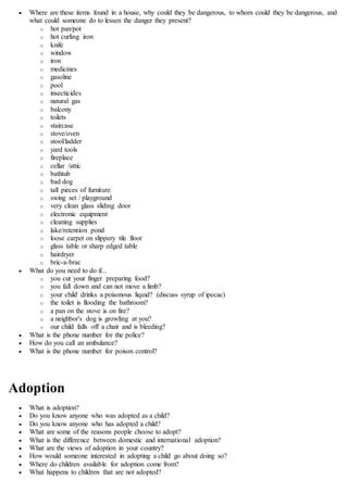  Where are these items found in a house, why could they be dangerous, to whom could they be dangerous, and
what could someone do to lessen the danger they present?
o hot pan/pot
o hot curling iron
o knife
o window
o iron
o medicines
o gasoline
o pool
o insecticides
o natural gas
o balcony
o toilets
o staircase
o stove/oven
o stool/ladder
o yard tools
o fireplace
o cellar /attic
o bathtub
o bad dog
o tall pieces of furniture
o swing set / playground
o very clean glass sliding door
o electronic equipment
o cleaning supplies
o lake/retention pond
o loose carpet on slippery tile floor
o glass table or sharp edged table
o hairdryer
o bric-a-brac
 What do you need to do if...
o you cut your finger preparing food?
o you fall down and can not move a limb?
o your child drinks a poisonous liquid? (discuss syrup of ipecac)
o the toilet is flooding the bathroom?
o a pan on the stove is on fire?
o a neighbor's dog is growling at you?
o our child falls off a chair and is bleeding?
 What is the phone number for the police?
 How do you call an ambulance?
 What is the phone number for poison control?
Adoption
 What is adoption?
 Do you know anyone who was adopted as a child?
 Do you know anyone who has adopted a child?
 What are some of the reasons people choose to adopt?
 What is the difference between domestic and international adoption?
 What are the views of adoption in your country?
 How would someone interested in adopting a child go about doing so?
 Where do children available for adoption come from?
 What happens to children that are not adopted?
 