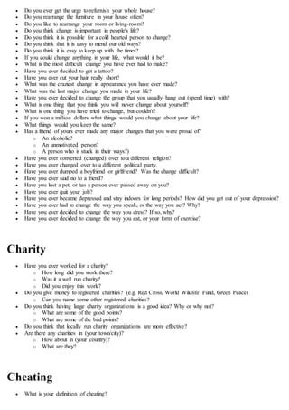  Do you ever get the urge to refurnish your whole house?
 Do you rearrange the furniture in your house often?
 Do you like to rearrange your room or living-room?
 Do you think change is important in people's life?
 Do you think it is possible for a cold hearted person to change?
 Do you think that it is easy to mend our old ways?
 Do you think it is easy to keep up with the times?
 If you could change anything in your life, what would it be?
 What is the most difficult change you have ever had to make?
 Have you ever decided to get a tattoo?
 Have you ever cut your hair really short?
 What was the craziest change in appearance you have ever made?
 What was the last major change you made in your life?
 Have you ever decided to change the group that you usually hang out (spend time) with?
 What is one thing that you think you will never change about yourself?
 What is one thing you have tried to change, but couldn't?
 If you won a million dollars what things would you change about your life?
 What things would you keep the same?
 Has a friend of yours ever made any major changes that you were proud of?
o An alcoholic?
o An unmotivated person?
o A person who is stuck in their ways?)
 Have you ever converted (changed) over to a different religion?
 Have you ever changed over to a different political party.
 Have you ever dumped a boyfriend or girlfriend? Was the change difficult?
 Have you ever said no to a friend?
 Have you lost a pet, or has a person ever passed away on you?
 Have you ever quit your job?
 Have you ever became depressed and stay indoors for long periods? How did you get out of your depression?
 Have you ever had to change the way you speak, or the way you act? Why?
 Have you ever decided to change the way you dress? If so, why?
 Have you ever decided to change the way you eat, or your form of exercise?
Charity
 Have you ever worked for a charity?
o How long did you work there?
o Was it a well run charity?
o Did you enjoy this work?
 Do you give money to registered charities? (e.g. Red Cross, World Wildlife Fund, Green Peace)
o Can you name some other registered charities?
 Do you think having large charity organizations is a good idea? Why or why not?
o What are some of the good points?
o What are some of the bad points?
 Do you think that locally run charity organizations are more effective?
 Are there any charities in (your town/city)?
o How about in (your country)?
o What are they?
Cheating
 What is your definition of cheating?
 