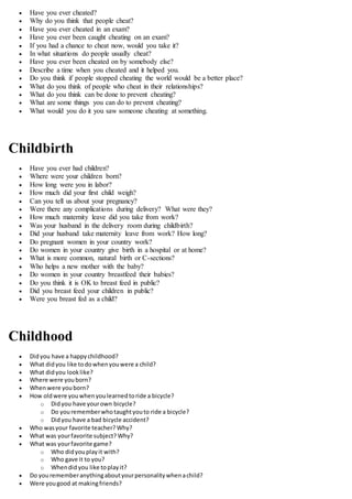  Have you ever cheated?
 Why do you think that people cheat?
 Have you ever cheated in an exam?
 Have you ever been caught cheating on an exam?
 If you had a chance to cheat now, would you take it?
 In what situations do people usually cheat?
 Have you ever been cheated on by somebody else?
 Describe a time when you cheated and it helped you.
 Do you think if people stopped cheating the world would be a better place?
 What do you think of people who cheat in their relationships?
 What do you think can be done to prevent cheating?
 What are some things you can do to prevent cheating?
 What would you do it you saw someone cheating at something.
Childbirth
 Have you ever had children?
 Where were your children born?
 How long were you in labor?
 How much did your first child weigh?
 Can you tell us about your pregnancy?
 Were there any complications during delivery? What were they?
 How much maternity leave did you take from work?
 Was your husband in the delivery room during childbirth?
 Did your husband take maternity leave from work? How long?
 Do pregnant women in your country work?
 Do women in your country give birth in a hospital or at home?
 What is more common, natural birth or C-sections?
 Who helps a new mother with the baby?
 Do women in your country breastfeed their babies?
 Do you think it is OK to breast feed in public?
 Did you breast feed your children in public?
 Were you breast fed as a child?
Childhood
 Didyou have a happychildhood?
 What didyou like todowhenyouwere a child?
 What didyou looklike?
 Where were youborn?
 Whenwere youborn?
 How oldwere youwhenyoulearnedtoride a bicycle?
o Didyou have yourown bicycle?
o Do yourememberwhotaughtyouto ride a bicycle?
o Didyou have a bad bicycle accident?
 Who wasyour favorite teacher? Why?
 What was yourfavorite subject? Why?
 What was yourfavorite game?
o Who didyouplayit with?
o Who gave it to you?
o Whendid you like toplayit?
 Do yourememberanythingaboutyourpersonalitywhenachild?
 Were yougood at makingfriends?
 