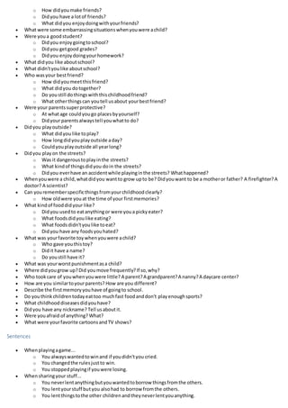 o How didyoumake friends?
o Didyou have a lotof friends?
o What didyou enjoydoingwithyourfriends?
 What were some embarrassingsituationswhenyouwere achild?
 Were youa goodstudent?
o Didyou enjoygoingtoschool?
o Didyou getgood grades?
o Didyou enjoydoingyourhomework?
 What didyou like aboutschool?
 What didn'tyoulike aboutschool?
 Who wasyour bestfriend?
o How didyoumeetthisfriend?
o What didyou dotogether?
o Do youstill dothingswiththischildhoodfriend?
o What otherthingscan youtell usabout yourbestfriend?
 Were your parentssuperprotective?
o At whatage couldyougo placesbyyourself?
o Didyour parentsalwaystell youwhatto do?
 Didyou playoutside?
o What didyou like toplay?
o How longdidyouplayoutside aday?
o Couldyouplayoutside all yearlong?
 Didyou playon the streets?
o Was it dangeroustoplayinthe streets?
o What kindof thingsdidyou doin the streets?
o Didyou everhave an accidentwhile playinginthe streets? Whathappened?
 Whenyouwere a child,whatdidyou wantto grow upto be? Didyouwant to be a motheror father? A firefighter?A
doctor? A scientist?
 Can yourememberspecificthingsfromyourchildhoodclearly?
o How oldwere youat the time of your firstmemories?
 What kindof fooddidyour like?
o Didyou usedto eatanythingor were youa pickyeater?
o What foodsdidyoulike eating?
o What foodsdidn'tyoulike toeat?
o Didyou have any foodsyouhated?
 What was yourfavorite toywhenyouwere achild?
o Who gave youthistoy?
o Didit have a name?
o Do youstill have it?
 What was yourworstpunishmentasa child?
 Where didyougrow up?Did youmove frequently?If so,why?
 Who tookcare of youwhenyouwere little? A parent?A grandparent?A nanny?A daycare center?
 How are you similartoyourparents? How are you different?
 Describe the firstmemoryyouhave of goingto school.
 Do youthinkchildrentodayeattoo muchfast foodanddon't playenoughsports?
 What childhooddiseasesdidyouhave?
 Didyou have any nickname? Tell usaboutit.
 Were youafraid of anything? What?
 What were yourfavorite cartoonsandTV shows?
Sentences
 Whenplayingagame...
o You alwayswantedtowinand if youdidn'tyou cried.
o You changedthe rulesjustto win.
o You stoppedplayingif youwere losing.
 Whensharingyour stuff...
o You neverlentanythingbutyouwantedtoborrow thingsfromthe others.
o You lentyourstuff butyou alsohad to borrow fromthe others.
o You lentthingstothe other childrenandtheyneverlentyouanything.
 