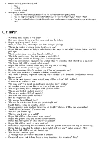  On yourbirthday,you'dlike toreceive...
o toys
o clothes
o thingsforschool
 Whengoingto school...
o Your motherhad to take youto school and youalwayscriedbefore gettingthere.
o You had noproblemgoingandsoonstartedtalkingto friendsdecidingwhatyou'ddoat at school.
o You wentto school butnobodytalkedtoyoubecause you'danswernothingandlookat people withanangry
face.
Children
 Were there many children in your family?
 How many children do you have. How many would you like to have.
 Do you enjoy being around children?
 When you were a child, what did you want to be when you grew up?
 What are the positive or negative things about being a child?
 Do you think that children are different today from the time when you were child? Or from 50 years ago? 100
years ago?
 What is most annoying or amazing thing about children?
 What is the most important thing that we need to teach children?
 Do you think that children are naturally good? Why or why not?
 What were some important experiences that you had when you were child which shaped you as a person?
 Why do you think children commit violent crimes?
 Do you think children are more violent today than they used to be? Why?
 What was your favorite game when you were a child?
 Do we have to answer children's questions even if they are inappropriate ones?
 Is it better to err on the side of strictness or leniency with children?
 Who should be primarily responsible for taking care of children? Wife? Husband? Grandparents? Relatives?
Day-care center?
 What are the most important lessons to teach young children at home? Older children?
 Is childhood the best time of life?
 Who raised you? Your parents or grandparents or another family member?
 Are you close to your parents? Do you get along well with your parents?
 What did your family like to do together when you were a child?
 What are your fondest childhood memories?
 What are your earliest childhood memories?
 What were your favorite games as a child?
 How did you play as a child?
 Who was your best childhood friend?
 What was the most important lesson your parents taught you?
 Should children be paid for household chores?
 Can you remember doing anything that got you into trouble? What was it? How were you punished?
 Should children be spanked? Why or why not?
 What was your favorite toy?
 What was your favorite toy as a child?
 Do you think children today are under more pressure?
 Do you think parents today have less time for their children?
 Do you think video games are a bad influence on children?
 Do you think children watch too much television?
 Do we have a responsibility to correct children when their parents aren't around and they are misbehaving?
 Do you think it is important for children to learn English and their family's native language? Why?
 How do you think children can learn through play ?
 What are basic children's rights?
 At what age should discipline be introduced to children?
 Can you tell when a child is being honest or trying to get away from something? How?
 