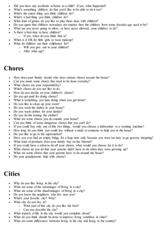  Did you have any accidents at home as a child? If yes, what happened?
 What's something children do that you'd like to be able to do it too?
 What's the cutest thing you think children do?
 What's a bad thing you think children do?
 What kind of games do you like to play these days with children?
 Do you agree that children nowadays are smarter then the children from some decades ago used to be?
 What are you never going to allow, or have never allowed, your children to do?
 Is there a best time to have children?
o If yes, when do you think that is?
 When is it OK for little girls to wear makeup?
 What do children use their cellphones for?
o Will you give one to your children?
o After what age?
Chores
 How does your family decide who does various chores around the house?
 Can you name some chores that need to be done everyday?
 What chores are your responsibility?
 Which chores do you not like to do.
 How do you decide on your children's chores?
 Do you get paid for doing chores?
 What is something you hate doing when you get home?
 Do you like to clean up your room?
 Do you wash the dishes in your house?
 Do you wash clothes for your family?
 Do you do the ironing the clothes?
 What are some chores you do outside your house?
 Can you think of some dangerous chores that you can't do?
 If you could buy only one of this two things, would you choose a dishwasher or a washing machine?
 How long do you think you could live without a maid or someone to help you in the house?
 Do you like to go to the supermarket?
 Have you ever had an empty fridge for a long time only because you were too lazy to go grocery shopping?
 What kind of products does your family buy on the Internet?
 If you could have a robot to do all your chores, what would you choose for it to do?
 What chores do you do that your parents didn't have to do when they were growing up?
 What are some chores that your parents have to do around the house?
 Do your grandparents help with chores?
Cities
 Why do you like living in the city?
 What are some of the advantages of living in a city?
 What are some of the disadvantages of living in a city?
 Do you know the neighbors who live near you?
 What's your favorite city? Why?
 What city do you live in?
o What part of this city do you like the best?
o Can you describe the city?
 What aspects of life in the city would you complain about?
 What do you think should be done to improve living condition in cities?
 What are some differences between living in the city and living in the country?
 