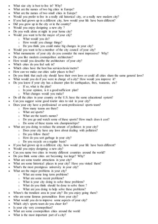  What size city is best to live in? Why?
 What are the names of two big cities in Europe?
 What are the names of two small cities in Europe?
 Would you prefer to live in a really old historical city, or a really new modern city?
 If you had grown up in a different city, how would your life have been different?
 Did you grow up in the city or in the country?
 Would you enjoy designing a new city ?
 Do you walk alone at night in your home city?
 Would you want to be the mayor of your city?
o What would you do?
o How would you change things?
o Do you think you could make big changes in your city?
 Would you want to be a member of the city council of your city?
 What monuments of your city do you consider the most impressive? Why?
 Do you like modern cosmopolitan architecture?
 How would you describe the architecture of your city?
 Which cities do you feel safe in?
 Which cities have the best bus services/taxis/metro?
 How can we make our cities safer places to live?
 Do you think that each city should have their own laws or could all cities share the same general laws?
 What would you do if you were in charge of a city? How would you improve it?
 Do you know if your city has a disaster plan for earthquakes, fires, tsunamis, etc?
o If so, what is the plan?
o In your opinion, is it a good/sufficient plan?
o What changes would you make?
 Do all the cities in your country or the U.S. have the same educational system?
 Can you suggest some good tourist sites to visit in your city?
 Does your city have a professional or semi-professional sports team?
o How many teams are there?
o What are sports?
o What are the team's names?
o Do you go and watch some of these sports? How much does it cost?
o Do some of these teams win championships?
 What are you doing to reduce the amount of pollution in your city?
o Does your city have any laws about dealing with pollution?
o Do you follow them?
o How do you sort garbage in your city?
o Do you recycle on a regular basis?
 If you had grown up in a different city, how would your life have been different?
 Would you enjoy designing a new city?
 Can you name two cities in twenty different countries around the world?
 Do you think some cities are becoming too large? Why?
 What are some tourist attractions in your city?
 What are some historical places in your city? Have you visited them?
 What's the most prestigious university in your city?
 What are the major problems in your city?
o What are some long term problems?
o What are some recent problems?
o What is your city doing to solve these problems?
o What do you think should be done to solve them ?
o What are you doing to help solve these problems?
 Where's the trendiest area in your city? Do you enjoy going there?
 who are some famous personalities from your city?
 What would you do to improve some aspects of your city?
 Which city's sports team do you cheer for?
 Is your city very cosmopolitan?
 What are some cosmopolitan cities around the world
 What is the most important part of a city?
 