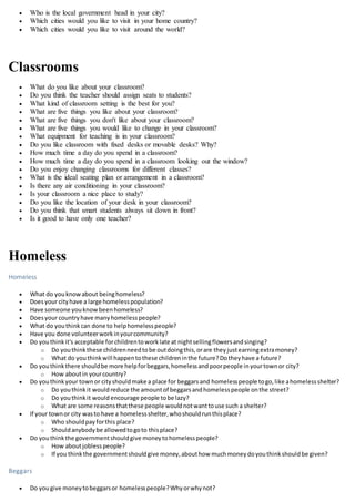 Who is the local government head in your city?
 Which cities would you like to visit in your home country?
 Which cities would you like to visit around the world?
Classrooms
 What do you like about your classroom?
 Do you think the teacher should assign seats to students?
 What kind of classroom setting is the best for you?
 What are five things you like about your classroom?
 What are five things you don't like about your classroom?
 What are five things you would like to change in your classroom?
 What equipment for teaching is in your classroom?
 Do you like classroom with fixed desks or movable desks? Why?
 How much time a day do you spend in a classroom?
 How much time a day do you spend in a classroom looking out the window?
 Do you enjoy changing classrooms for different classes?
 What is the ideal seating plan or arrangement in a classroom?
 Is there any air conditioning in your classroom?
 Is your classroom a nice place to study?
 Do you like the location of your desk in your classroom?
 Do you think that smart students always sit down in front?
 Is it good to have only one teacher?
Homeless
Homeless
 What do youknowabout beinghomeless?
 Doesyour cityhave a large homelesspopulation?
 Have someone youknowbeenhomeless?
 Doesyour countryhave manyhomelesspeople?
 What do youthinkcan done to helphomelesspeople?
 Have you done volunteerworkinyourcommunity?
 Do youthinkit's acceptable forchildrentoworklate at nightsellingflowersandsinging?
o Do youthinkthese childrenneedtobe outdoingthis,orare theyjustearningextramoney?
o What do youthinkwill happentothese childreninthe future?Dotheyhave a future?
 Do youthinkthere shouldbe more helpforbeggars,homelessandpoorpeople inyourtownor city?
o How aboutin yourcountry?
 Do youthinkyour townor cityshouldmake a place for beggarsand homelesspeople togo,like ahomelessshelter?
o Do youthinkit wouldreduce the amountof beggarsandhomelesspeople onthe street?
o Do youthinkit would encourage people tobe lazy?
o What are some reasonsthatthese people wouldnotwanttouse such a shelter?
 If your townor city wasto have a homelessshelter,whoshouldrunthisplace?
o Who shouldpayforthis place?
o Shouldanybodybe allowedtogoto thisplace?
 Do youthinkthe governmentshouldgive moneytohomelesspeople?
o How aboutjoblesspeople?
o If you thinkthe governmentshouldgive money,abouthow muchmoneydoyouthinkshouldbe given?
Beggars
 Do yougive moneytobeggarsor homelesspeople?Whyorwhynot?
 