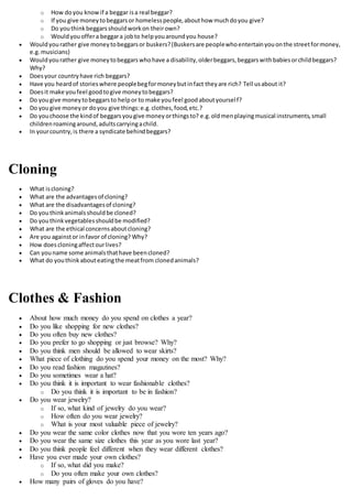o How doyou knowif a beggar isa real beggar?
o If you give moneytobeggarsor homelesspeople,abouthow muchdoyou give?
o Do youthinkbeggarsshouldworkon theirown?
o Wouldyouoffera beggara jobto helpyouaroundyou house?
 Wouldyourather give moneytobeggarsor buskers?(Buskersare peoplewhoentertainyouonthe streetformoney,
e.g.musicians)
 Wouldyourather give moneytobeggarswhohave a disability,olderbeggars,beggarswithbabiesorchildbeggars?
Why?
 Doesyour countryhave rich beggars?
 Have you heardof storieswhere peoplebegformoneybutinfact theyare rich? Tell usabout it?
 Doesit make youfeel goodtogive moneytobeggars?
 Do yougive moneytobeggarsto helpor to make youfeel goodaboutyourself?
 Do yougive moneyor doyou give things:e.g.clothes,food,etc.?
 Do youchoose the kindof beggarsyougive moneyorthingsto? e.g.oldmenplayingmusical instruments,small
childrenroamingaround,adultscarryingachild.
 In yourcountry,is there a syndicate behindbeggars?
Cloning
 What iscloning?
 What are the advantagesof cloning?
 What are the disadvantagesof cloning?
 Do youthinkanimalsshouldbe cloned?
 Do youthinkvegetablesshouldbe modified?
 What are the ethical concernsaboutcloning?
 Are you againstor infavor of cloning? Why?
 How doescloningaffectourlives?
 Can youname some animalsthathave beencloned?
 What do youthinkabouteatingthe meatfrom clonedanimals?
Clothes & Fashion
 About how much money do you spend on clothes a year?
 Do you like shopping for new clothes?
 Do you often buy new clothes?
 Do you prefer to go shopping or just browse? Why?
 Do you think men should be allowed to wear skirts?
 What piece of clothing do you spend your money on the most? Why?
 Do you read fashion magazines?
 Do you sometimes wear a hat?
 Do you think it is important to wear fashionable clothes?
o Do you think it is important to be in fashion?
 Do you wear jewelry?
o If so, what kind of jewelry do you wear?
o How often do you wear jewelry?
o What is your most valuable piece of jewelry?
 Do you wear the same color clothes now that you wore ten years ago?
 Do you wear the same size clothes this year as you wore last year?
 Do you think people feel different when they wear different clothes?
 Have you ever made your own clothes?
o If so, what did you make?
o Do you often make your own clothes?
 How many pairs of gloves do you have?
 