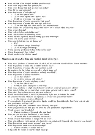  What are some of the strangest fashions you have seen?
 What colors do you think look good on you?
 What colors do you think look good on your mother?
 What did you wear yesterday?
 What do you think of body piercing?
o Do you have pierced ears?
o Do you know anyone with a pierced nose?
o Would you ever pierce your tongue?
 What do you think of people who dye their hair green?
 What do you think of women who wear high heel shoes?
o Do you think high heel shoes are bad for a person's health?
 What fashions that you see today do you think will be out of fashion within two years?
 What is your shoe size?
 What kind of clothes are in fashion now?
 What kind of clothes do you usually wear?
 What's the most expensive piece of clothing you have ever bought?
 What's your favorite color for shoes?
 When was the last time you got dressed up?
o Why?
o How often do you get dressed up?
o Do you like to get dressed up?
 Where are some good stores to buy clothes in this area?
 Where do you usually buy clothes?
 Would you like to be a fashion model?
Questions on Styles, Clothing and Fashion-based Stereotypes
 What would you think of a women who cut off all her hair and went around bald as a fashion statement?
 What do you think of a man who is bald for fashion's sake?
 What do you think of women who wear short mini-skirts?
 Do you think that the clothes we wear reflect what is inside us ?
 What do you think of people who always and only wear black?
 What do you think of people with tattoos?
o Do you have a tattoo?
o Do you know someone with a tattoo?
 What do you think of people with body piercing?
o Do you have pierced ears?
o Would you pierce other parts of your body?
 What would you think of a high school student who always wore very conservative clothes?
 What type of clothing do you wear when you are angry and you want to express yourself?
 What colors do you choose to wear when you are happy?
 Would you dress the same as you do in your country if you went to America for a visit?
 Do you dress the same when you are depressed as you do when you are very happy?
o In what ways do you dress differently?
 If you went out with a group of high school friends, would you dress differently then if you went out with
your grandmother and her friends?
 In what ways does your Grandmother dress differently then you?
 When you get old do you think you will dress like your grandmother or grandfather?
 Would you ever wear dreadlocks?
o What do you think of the people who wear them?
 Have you ever worn your hair braided in small braids.
o Did anyone look at you differently because of it?
 Would you ever wear contacts to change your eye color?
 What is the difference in the people who choose to wear contacts and the people who choose to were glasses?
 What do you think about women who don't wear earrings?
 What do you think about men who wear earrings?
o What do you think of women who do?
 Is it possible for women to wear too much make-up?
 