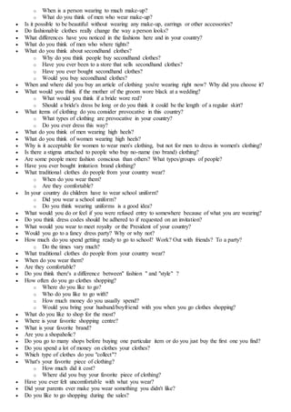 o When is a person wearing to much make-up?
o What do you think of men who wear make-up?
 Is it possible to be beautiful without wearing any make-up, earrings or other accessories?
 Do fashionable clothes really change the way a person looks?
 What differences have you noticed in the fashions here and in your country?
 What do you think of men who where tights?
 What do you think about secondhand clothes?
o Why do you think people buy secondhand clothes?
o Have you ever been to a store that sells secondhand clothes?
o Have you ever bought secondhand clothes?
o Would you buy secondhand clothes?
 When and where did you buy an article of clothing you're wearing right now? Why did you choose it?
 What would you think if the mother of the groom wore black at a wedding?
o What would you think if a bride wore red?
o Should a bride's dress be long or do you think it could be the length of a regular skirt?
 What items of clothing do you consider provocative in this country?
o What types of clothing are provocative in your country?
o Do you ever dress this way?
 What do you think of men wearing high heels?
 What do you think of women wearing high heels?
 Why is it acceptable for women to wear men's clothing, but not for men to dress in women's clothing?
 Is there a stigma attached to people who buy no-name (no brand) clothing?
 Are some people more fashion conscious than others? What types/groups of people?
 Have you ever bought imitation brand clothing?
 What traditional clothes do people from your country wear?
o When do you wear them?
o Are they comfortable?
 In your country do children have to wear school uniform?
o Did you wear a school uniform?
o Do you think wearing uniforms is a good idea?
 What would you do or feel if you were refused entry to somewhere because of what you are wearing?
 Do you think dress codes should be adhered to if requested on an invitation?
 What would you wear to meet royalty or the President of your country?
 Would you go to a fancy dress party? Why or why not?
 How much do you spend getting ready to go to school? Work? Out with friends? To a party?
o Do the times vary much?
 What traditional clothes do people from your country wear?
 When do you wear them?
 Are they comfortable?
 Do you think there's a difference between" fashion " and "style" ?
 How often do you go clothes shopping?
o Where do you like to go?
o Who do you like to go with?
o How much money do you usually spend?
o Would you bring your husband/boyfriend with you when you go clothes shopping?
 What do you like to shop for the most?
 Where is your favorite shopping centre?
 What is your favorite brand?
 Are you a shopaholic?
 Do you go to many shops before buying one particular item or do you just buy the first one you find?
 Do you spend a lot of money on clothes your clothes?
 Which type of clothes do you "collect"?
 What's your favorite piece of clothing?
o How much did it cost?
o Where did you buy your favorite piece of clothing?
 Have you ever felt uncomfortable with what you wear?
 Did your parents ever make you wear something you didn't like?
 Do you like to go shopping during the sales?
 