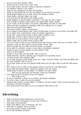  How do you go about adopting a child?
 Would you want to adopt a boy or a girl? Why?
 Do you think brothers and sisters should be separated in adoptions?
 Are adoptions common in your country?
 What are some organizations that help with adoptions?
 Should you tell the child that he or she was adopted? If so at what age? Or when?
 Should adopted children have the right to know their biological parents?
 Should families with birth children also adopt?
 Is the real parent the birth parent or the adoptive parent?
 Should adoptions be between children and families of the same race and or culture?
 How or should the adoptive parents maintain the adopted child's cultural identify?
 In your country are the legal rights of an adoptive child different from that of a birth child?
 What are the legal consequences of adopting a child from a different race or country?
 Why don't more people adopt children?
 What makes a family, genetics or environment?
 Do you support an open adoption policy where the birth parents can choose to be involved in the child's life?
 Do you believe there is discrimination within the adoption organizations?
 Do you think a person should be able to adopt a child of a different race?
 Should a gay or lesbian couple be allowed to adopt a child?
 Should there be an age restriction for the adoptive parents?
 Should a single man or woman be able to adopt a child?
 If you were to find out that you were adopted and not really from the country where you are a citizen, which
nationality would you hope would be your true mother country? Why?
 When is the right time for a child to be told that he/she was adopted?
 Do you think it is preferable to adopt or to use artificial reproduction technology?
 Would you agree to an open adoption or closed adoption? Why?
 What is an open adoption?
 Would you want to find your birth family? Why or why not?
 Should prospective parents in adoption cases be required to do a parenting course?
 Are there any risks when adopting a child?
 Do you think biological parents should always have a right to keep their identity secret from the children they
give up for adoption? Why or why not?
 Do you think people who have been adopted should always have the right to find out who their birth-parents
are?
 How would you feel if a child you had adopted wanted to search for his or her birth parents?
 Do you think that adopted children should feel especially loved and wanted?
 Should people be allowed to adopt children of a different race and/or culture?
o What are some good points and bad points of this kind of adoption?
 How would you feel if you found out you were adopted?
o What would you do?
 Do you it is preferable to adopt or to use artificial reproduction technology?
 If you had a choice, would you want to be adopted?
 Should people be allowed to adopt children of a different race and/or culture? What are some good points and
bad points of this kind of adoption?
 How would you feel if you found out you were adopted? What would you do?
Advertising
 What is the most shocking advertisement you have seen?
 What is the funniest advertisement you have seen? Describe it.
 What makes an ad memorable?
 What are the different types of advertising? (Eg. TV)
 What types of companies choose each type?
 Do you buy products because of advertising?
 Do you find advertising persuasive?
 