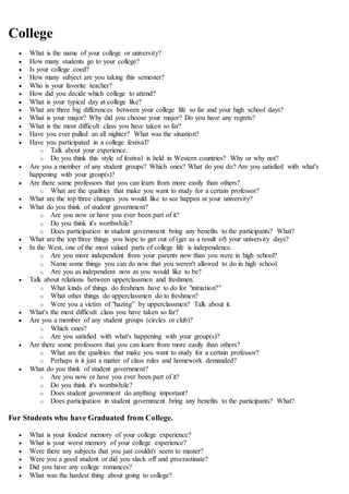 College
 What is the name of your college or university?
 How many students go to your college?
 Is your college coed?
 How many subject are you taking this semester?
 Who is your favorite teacher?
 How did you decide which college to attend?
 What is your typical day at college like?
 What are three big differences between your college life so far and your high school days?
 What is your major? Why did you choose your major? Do you have any regrets?
 What is the most difficult class you have taken so far?
 Have you ever pulled an all nighter? What was the situation?
 Have you participated in a college festival?
o Talk about your experience.
o Do you think this style of festival is held in Western countries? Why or why not?
 Are you a member of any student groups? Which ones? What do you do? Are you satisfied with what's
happening with your group(s)?
 Are there some professors that you can learn from more easily than others?
o What are the qualities that make you want to study for a certain professor?
 What are the top three changes you would like to see happen at your university?
 What do you think of student government?
o Are you now or have you ever been part of it?
o Do you think it's worthwhile?
o Does participation in student government bring any benefits to the participants? What?
 What are the top three things you hope to get out of (get as a result of) your university days?
 In the West, one of the most valued parts of college life is independence.
o Are you more independent from your parents now than you were in high school?
o Name some things you can do now that you weren't allowed to do in high school.
o Are you as independent now as you would like to be?
 Talk about relations between upperclassmen and freshmen.
o What kinds of things do freshmen have to do for "initiation?"
o What other things do upperclassmen do to freshmen?
o Were you a victim of "hazing" by upperclassmen? Talk about it.
 What's the most difficult class you have taken so far?
 Are you a member of any student groups (circles or club)?
o Which ones?
o Are you satisfied with what's happening with your group(s)?
 Are there some professors that you can learn from more easily than others?
o What are the qualities that make you want to study for a certain professor?
o Perhaps is it just a matter of class rules and homework demanded?
 What do you think of student government?
o Are you now or have you ever been part of it?
o Do you think it's worthwhile?
o Does student government do anything important?
o Does participation in student government bring any benefits to the participants? What?
For Students who have Graduated from College.
 What is your fondest memory of your college experience?
 What is your worst memory of your college experience?
 Were there any subjects that you just couldn't seem to master?
 Were you a good student or did you slack off and procrastinate?
 Did you have any college romances?
 What was the hardest thing about going to college?
 