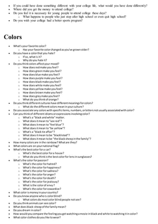 If you could have done something different with your college life, what would you have done differently?
 Where did you get the money to attend college?
 Do you feel it is necessary for young people to attend college these days?
o What happens to people who just stop after high school or even quit high school?
 Do you wish your college had a better sports program?
Colors
 What's your favorite color?
o Has your favorite colorchangedasyou've grownolder?
 Do youhave a colorthat you hate?
o If so, whatis it?
o Why doyou hate it?
 Do youthinkcolors affectyour mood?
o How doesredmake youfeel?
o How doesgreenmake youfeel?
o How doesblue make youfeel?
o How doespurple make youfeel?
o How doesblackmake youfeel?
o How doeswhite make youfeel?
o How doesyellow make youfeel?
o How doesbrownmake youfeel?
o How doesgreymake youfeel?
o What do youthinkof orange?
 Do youthinkdifferentcultureshave differentmeaningsforcolors?
o What do the differentcolorsmeaninyourculture?
 Do youassociate any colorswithspecificitems, numbers,orlettersnotusuallyassociatedwithcolor?
 Can youthinkof differentidiomsorexpressionsinvolvingcolor?
o What's a "black andwhite"matter.
o What doesitmean to"see red"?
o What doesitmean to"feel blue"?
o What doesitmean to"be yellow"?
o What's a "black tie affair"?
o What doesitmean tobe "blacklisted"?
o What doesitmean tobe "the blacksheepinthe family"?
 How manycolorsare inthe rainbow? Whatare they?
 What colorsare on yournational flag?
 What's the bestcolor fora car?
o What's the bestcolor fora house?
o What do youthinkisthe bestcolorfor lensinsunglasses?
 What's the color forpassion?
o What's the color forhatred?
o What's the color forhappiness?
o What's the color forsadness?
o What's the color foranger?
o What's the color fordeath?
o What's the color forjealousy?
o What isthe colorof envy?
o What's the color forcowardice?
 What color ismoneyinyourcountry?
 Do youknowanyone whois colorblind?
o What colorsdo mostcolor blindpeople notsee?
 Do youthinkanimalscan see color?
 What doesblack-sheepof the familymean?
 Do youdream incolor?
 How wouldyoucompare the feelingyougetwatchingamovie inblackand white towatchingitin color?
 What color clothesdoyoulike towear?
 