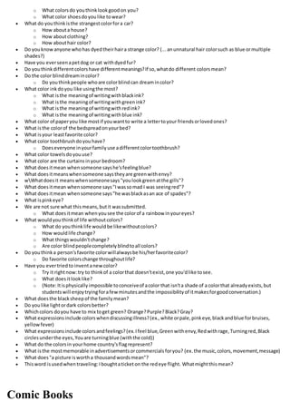 o What colorsdo youthinklookgoodon you?
o What color shoesdoyoulike towear?
 What do youthinkisthe strangestcolorfora car?
o How abouta house?
o How aboutclothing?
o How abouthair color?
 Do youknowanyone whohas dyedtheirhaira strange color? (...anunnatural hair colorsuch as blue ormultiple
shades?)
 Have you everseenapetdog or cat withdyedfur?
 Do youthinkdifferentcolorshave differentmeanings?If so,whatdo different colorsmean?
 Do the color blinddreamincolor?
o Do youthinkpeople whoare colorblindcan dreamincolor?
 What color inkdoyou like usingthe most?
o What isthe meaningof writingwithblackink?
o What isthe meaningof writingwithgreenink?
o What isthe meaningof writingwithredink?
o What isthe meaningof writingwithblue ink?
 What color of paperyou like mostif youwantto write a lettertoyour friendsorlovedones?
 What isthe colorof the bedspreadonyourbed?
 What isyour leastfavorite color?
 What color toothbrushdoyouhave?
o Doeseveryone inyourfamilyuse adifferentcolortoothbrush?
 What color towelsdoyouuse?
 What color are the curtainsinyour bedroom?
 What doesitmean whensomeone sayshe'sfeelingblue?
 What doesitmeanswhensomeone saystheyare greenwithenvy?
 wWhatdoesit meanswhensomeonesays"youlookgreenatthe gills"?
 What doesitmean whensomeone says"Iwassomad I was seeingred"?
 What doesitmean whensomeone says"he wasblackasan ace of spades"?
 What ispinkeye?
 We are not sure what thismeans,butit wassubmitted.
o What doesitmean whenyousee the colorof a rainbow inyoureyes?
 What wouldyouthinkof life withoutcolors?
o What do youthinklife wouldbe likewithoutcolors?
o How wouldlife change?
o What thingswouldn'tchange?
o Are color blindpeoplecompletelyblindtoall colors?
 Do youthinka person'sfavorite colorwillalwaysbe his/herfavoritecolor?
o Do favorite colorschange throughoutlife?
 Have you evertriedto inventanewcolor?
o Try it rightnow:try to thinkof a colorthat doesn'texist,one you'dlike tosee.
o What doesitlooklike?
o (Note:Itisphysicallyimpossible toconceiveof acolor that isn'ta shade of a colorthat alreadyexists,but
studentswill enjoytryingforafewminutesandthe impossibilityof itmakesforgoodconversation.)
 What doesthe blacksheepof the familymean?
 Do youlike lightordark colorsbetter?
 Whichcolors doyou have to mix toget green? Orange?Purple?Black?Gray?
 What expressionsinclude colorswhendiscussingillness?(ex.,white orpale,pinkeye,blackandblue forbruises,
yellowfever)
 What expressionsinclude colorsandfeelings?(ex.Ifeel blue,Greenwithenvy,Redwithrage,Turningred,Black
circlesunderthe eyes,Youare turningblue (withthe cold))
 What do the colorsin yourhome country'sflagrepresent?
 What isthe mostmemorable inadvertisementsorcommercialsforyou? (ex.the music,colors,movement,message)
 What does"a picture iswortha thousandwordsmean"?
 Thisword isusedwhentraveling:Iboughtaticketon the redeye flight. Whatmightthismean?
Comic Books
 