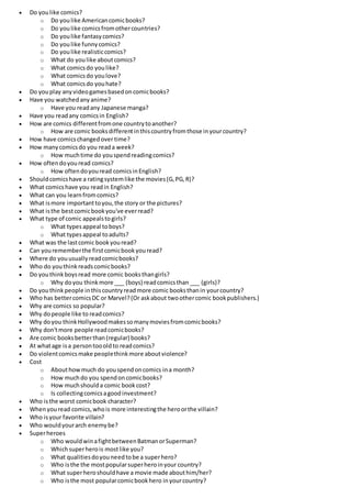  Do youlike comics?
o Do youlike Americancomicbooks?
o Do youlike comicsfromothercountries?
o Do youlike fantasycomics?
o Do youlike funnycomics?
o Do youlike realisticcomics?
o What do youlike aboutcomics?
o What comicsdo youlike?
o What comicsdo youlove?
o What comicsdo youhate?
 Do youplay anyvideogamesbasedoncomicbooks?
 Have you watchedanyanime?
o Have you readany Japanese manga?
 Have you readany comicsin English?
 How are comics differentfromone countrytoanother?
o How are comic booksdifferentinthiscountryfromthose inyourcountry?
 How have comicschangedover time?
 How manycomicsdo you reada week?
o How muchtime do youspendreadingcomics?
 How oftendoyouread comics?
o How oftendoyouread comicsinEnglish?
 Shouldcomicshave a ratingsystemlike the movies(G,PG,R)?
 What comicshave you readin English?
 What can you learnfromcomics?
 What ismore importanttoyou,the story or the pictures?
 What isthe bestcomicbookyou've everread?
 What type of comic appealstogirls?
o What typesappeal toboys?
o What typesappeal toadults?
 What was the lastcomic bookyouread?
 Can yourememberthe firstcomicbookyouread?
 Where do youusuallyreadcomicbooks?
 Who do youthinkreadscomicbooks?
 Do youthinkboysread more comic booksthangirls?
o Why doyou thinkmore ___ (boys) readcomicsthan ___ (girls)?
 Do youthinkpeople inthiscountryreadmore comic booksthanin yourcountry?
 Who has bettercomicsDC or Marvel?(Or askabout twoothercomic bookpublishers.)
 Why are comics so popular?
 Why dopeople like to readcomics?
 Why doyou thinkHollywoodmakessomanymoviesfromcomicbooks?
 Why don'tmore people readcomicbooks?
 Are comic booksbetterthan(regular) books?
 At whatage isa persontoooldto readcomics?
 Do violentcomicsmake peoplethinkmore aboutviolence?
 Cost
o Abouthowmuch do youspendoncomics ina month?
o How muchdo you spendoncomicbooks?
o How muchshoulda comic bookcost?
o Is collectingcomicsagoodinvestment?
 Who isthe worst comicbook character?
 Whenyouread comics,whois more interestingthe heroorthe villain?
 Who isyour favorite villain?
 Who wouldyourarch enemybe?
 Superheroes
o Who wouldwinafightbetweenBatmanorSuperman?
o Whichsuperherois mostlike you?
o What qualitiesdoyouneedtobe a superhero?
o Who isthe the mostpopularsuperheroinyour country?
o What superheroshouldhave a movie made abouthim/her?
o Who isthe most popularcomicbookhero inyourcountry?
 