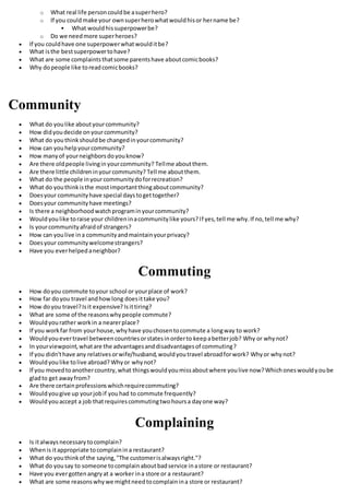o What real life personcouldbe asuperhero?
o If you couldmake your ownsuperherowhatwouldhisor hername be?
 What wouldhissuperpowerbe?
o Do we needmore superheroes?
 If you couldhave one superpowerwhatwoulditbe?
 What isthe bestsuperpowertohave?
 What are some complaintsthatsome parentshave aboutcomicbooks?
 Why dopeople like toreadcomicbooks?
Community
 What do youlike aboutyourcommunity?
 How didyoudecide onyourcommunity?
 What do youthinkshouldbe changedinyourcommunity?
 How can youhelpyourcommunity?
 How manyof yourneighborsdoyouknow?
 Are there oldpeople livinginyourcommunity? Tellme aboutthem.
 Are there little childreninyourcommunity? Tell me aboutthem.
 What do the people inyourcommunitydoforrecreation?
 What do youthinkisthe mostimportantthingaboutcommunity?
 Doesyour communityhave special daystogettogether?
 Doesyour communityhave meetings?
 Is there a neighborhoodwatchprograminyourcommunity?
 Wouldyoulike toraise your childreninacommunitylike yours?If yes,tell me why.If no,tell me why?
 Is yourcommunityafraidof strangers?
 How can youlive ina communityandmaintainyourprivacy?
 Doesyour communitywelcomestrangers?
 Have you everhelpedaneighbor?
Commuting
 How doyou commute toyour school or yourplace of work?
 How far doyou travel andhowlong doesittake you?
 How doyou travel?Isit expensive? Isittiring?
 What are some of the reasonswhypeople commute?
 Wouldyourather workin a nearerplace?
 If you workfar from yourhouse,whyhave youchosentocommute a longway to work?
 Wouldyouevertravel betweencountriesorstatesinorderto keepabetterjob? Why or whynot?
 In yourviewpoint,whatare the advantagesanddisadvantagesof commuting?
 If you didn'thave any relativesorwife/husband,wouldyoutravel abroadforwork? Whyor whynot?
 Wouldyoulike tolive abroad? Whyor whynot?
 If you movedtoanothercountry,what thingswouldyoumissaboutwhere youlive now?Whichoneswouldyoube
gladto get awayfrom?
 Are there certainprofessionswhichrequirecommuting?
 Wouldyougive up yourjobif youhad to commute frequently?
 Wouldyouaccept a job thatrequirescommutingtwohoursa dayone way?
Complaining
 Is italwaysnecessary tocomplain?
 Whenis itappropriate tocomplainina restaurant?
 What do youthinkof the saying,"The customerisalwaysright."?
 What do yousay to someone tocomplainaboutbadservice inastore or restaurant?
 Have you evergottenangryat a worker ina store or a restaurant?
 What are some reasonswhywe mightneedtocomplainina store or restaurant?
 