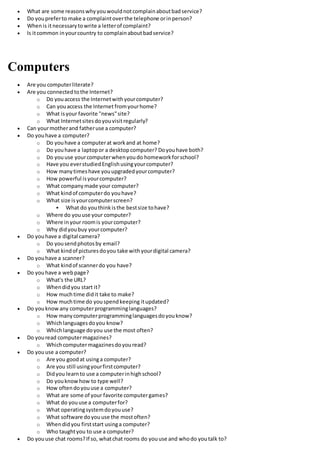  What are some reasonswhyyouwouldnotcomplainaboutbadservice?
 Do youpreferto make a complaintoverthe telephone orinperson?
 Whenis itnecessarytowrite a letterof complaint?
 Is itcommon inyourcountry to complainaboutbadservice?
Computers
 Are you computerliterate?
 Are you connectedtothe Internet?
o Do youaccess the Internetwithyourcomputer?
o Can youaccess the Internet fromyourhome?
o What isyour favorite "news"site?
o What Internetsitesdoyouvisitregularly?
 Can yourmotherand fatheruse a computer?
 Do youhave a computer?
o Do youhave a computerat workand at home?
o Do youhave a laptopor a desktopcomputer? Doyouhave both?
o Do youuse yourcomputerwhenyoudo homeworkforschool?
o Have you everstudiedEnglishusingyourcomputer?
o How manytimeshave youupgradedyourcomputer?
o How powerful isyourcomputer?
o What companymade your computer?
o What kindof computerdo youhave?
o What size isyourcomputerscreen?
 What do youthinkisthe bestsize tohave?
o Where do youuse your computer?
o Where inyour roomis yourcomputer?
o Why didyoubuy yourcomputer?
 Do youhave a digital camera?
o Do yousendphotosby email?
o What kindof picturesdoyou take withyourdigital camera?
 Do youhave a scanner?
o What kindof scannerdo you have?
 Do youhave a webpage?
o What's the URL?
o Whendidyou start it?
o How muchtime didit take to make?
o How muchtime do youspendkeeping itupdated?
 Do youknowany computerprogramminglanguages?
o How manycomputerprogramminglanguagesdoyouknow?
o Whichlanguagesdoyou know?
o Whichlanguage doyou use the most often?
 Do youread computermagazines?
o Whichcomputermagazinesdoyouread?
 Do youuse a computer?
o Are you goodat usinga computer?
o Are you still usingyourfirstcomputer?
o Didyou learnto use a computerinhighschool?
o Do youknowhow to type well?
o How oftendoyouuse a computer?
o What are some of your favorite computergames?
o What do youuse a computerfor?
o What operatingsystemdoyouuse?
o What software doyouuse the mostoften?
o Whendidyou firststart usinga computer?
o Who taughtyou to use a computer?
 Do youuse chat rooms?If so, whatchat rooms do youuse and whodo youtalk to?
 