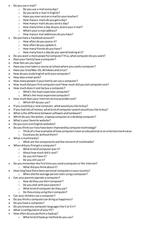  Do youuse e mail?
o Do youuse e mail everyday?
o Do youwrite e mail inEnglish?
o Have you eversentan e mail to yourteacher?
o How manye-mailsdoyougeta day?
o How manye mailsdoyousenda day?
o How manytimesa day doyou accessyour e mail?
o What's your e mail address?
o How manye mail addressesdoyouhave?
 Do youhave a Facebookaccount?
o How oftendoyouaccess it?
o How oftendoyouupdate it.
o How manyfriendsdoyouhave?
o How manyhoursa daydo you spendlookingatit?
 Do youwant a more powerful computer?If so,whatcomputerdoyou want?
 Doesyour familyhave acomputer?
 How fastcan you type?
 Have you evertakena course at school where youuseda computer?
 Have you triedMac-OS,WindowsandLinux?
 How doyou studyEnglishwithyourcomputer?
 How doesemail work?
 How manypeople inyourfamilycanuse a computer?
 How muchdidyour firstcomputercost?How much didyoulast computercost?
 How muchdoesit cost bybuy a computer?
o What's the leastexpensive computer?
o What's the most expensivecomputer?
 How muchdoesyour Internetservice providercost?
o WhichISP doyou use?
 If you couldbuya newcomputer,whatwouldyoulike tobuy?
 If you had lotsof money,whatkindof computersystemwouldyoulike tobuy?
 What isthe difference betweensoftware andhardware?
 Whichdo you like better,alaptopcomputerora desktopcomputer?
 What isyour favorite website?
 Do youevervisitEnglishwebsites?
 Do youthink our liveshave beenimprovedbycomputertechnology?
o Thinkof a fewexamplesof howcomputershave aneducational oranentertainmentvalue.
o Couldyoudo withoutthem?
 What ismultimedia?
o What are the componentsandthe elementof multimedia?
 Whendidyou firstgeta computer?
o What kindof computerwas it?
o Abouthowmuch didit cost?
o Do youstill have it?
o Do youstill use it?
 Do yourememberthe firsttime youusedacomputeror the Internet?
o What didyou thinkaboutit?
 How longhave there beenpersonal computersinyourcountry?
o Whendidthe average personstart usinga computer?
 Can yourparentsoperate a computer?
o How dotheyuse theircomputer?
o Do youchat withyourparents?
o What kindof computerdo theyuse?
o Do theyenjoyusingtheircomputer?
 Can yourchildrenuse a computer?
 Do youthinka computercan bringushappiness?
 Do youhave a computer?
 Do youknowany computerlanguageslike CorC++?
 What isconfigurationof yourPC?
 How oftendoyouperforma backup?
o What kindof backup methoddo youuse?
 