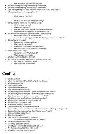 o What kindof backup mediadoyouuse?
 What are some goodthingsabouthavinga computer?
 What are some badthingsabouthavinga computer?
 Doeshavinga computermake life more complicatedorlesscomplicated?
 What computergameshave youplayed?
Whichare your favorites?
o Whichdo you thinkare not sointeresting?
 Do youuse chat roomsand instantmessaging?
o Whichonesdo youuse?
o Why doyou use them?
o What are some thingstothinkaboutwhenusingthem?
o Why can these be dangerousforyouand yourkids?
 What do youdo whenyourcomputerdoesn'tworkproperly?
o Do youhave more thanone computer?
o Can youdo everythingyouneedtodowhenyourcomputerisbroken?
 Do youhave a webpage?
o Didyou make yourown webpage?
o What ison thiswebpage?
o Why doyou thinkpeople have webpages?
o What wouldyoulike toadd toyour webpage?
 Do youknowwhat a blogis?
o Do youhave one?Why/ whynot?
o Why dopeople have blogs?
 What do youthinkaboutfile sharing?
 On the Internet,youcansay whateveryouwant. Isthat true?
o Is ita goodor a badthing? Why?
o What isartificial intelligence?
Conflict
 What isconflict?
 Whenyousee the word "conflict",whatdoyouthinkof?
 What causesconflict?
 Is conflictinevitable?
 Is conflictalwaysnegative?
 How can conflictsbe resolved?
 What wouldyouconsidertobe a constructive approachtoconflict?
 What wouldyouconsidertobe a destructive approachtoconflict?
 Doesthere have to be a winneranda loserof a conflict?
 What happenstopeople whoare involvedinconflicts?
 What conflictsare goingon aroundthe world?
 What conflictsexistinyourlife?
 How doyou deal withconflicts?
 Can violentconflictsbe solvedwithviolence?
 How can the worldbe peaceful whenothercountriesare nottryingto bringpeace?
 Can conflictsatwork place affectthe efficiencyof one'swork?
 Is itpossible toavoidconflicts?
 Doesit solve anything?
 Have you everusedthird-partymediation?
o If so, didyouuse a professional,orafriend?
 What was the experience like?
 Didit helpresolve the conflict?
 Wouldyourecommendthisapproachto others?
 Are there any kindof conflictsinthe family?
 What kindof conflictsoccur ina family?
 