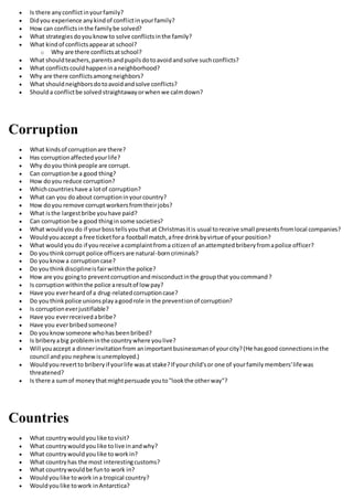  Is there anyconflictinyourfamily?
 Didyou experience anykindof conflictinyourfamily?
 How can conflictsinthe familybe solved?
 What strategiesdoyouknowto solve conflictsinthe family?
 What kindof conflictsappearat school?
o Why are there conflictsatschool?
 What shouldteachers,parentsandpupilsdotoavoidandsolve suchconflicts?
 What conflictscouldhappeninaneighborhood?
 Why are there conflictsamongneighbors?
 What shouldneighborsdotoavoidandsolve conflicts?
 Shoulda conflictbe solvedstraightawayorwhenwe calmdown?
Corruption
 What kindsof corruptionare there?
 Has corruptionaffectedyourlife?
 Why doyou thinkpeople are corrupt.
 Can corruptionbe a good thing?
 How doyou reduce corruption?
 Whichcountrieshave a lotof corruption?
 What can you doabout corruptioninyourcountry?
 How doyou remove corruptworkersfromtheirjobs?
 What isthe largestbribe youhave paid?
 Can corruptionbe a good thinginsome societies?
 What wouldyoudo if yourbosstellsyouthat at Christmasitis usual toreceive small presentsfromlocal companies?
 Wouldyouaccept a free ticketfora football match,afree drinkbyvirtue of your position?
 What wouldyoudo if youreceive acomplaintfroma citizenof anattemptedbriberyfromapolice officer?
 Do youthinkcorrupt police officersare natural-borncriminals?
 Do youknowa corruptioncase?
 Do youthinkdisciplineisfairwithinthe police?
 How are you goingto preventcorruptionandmisconductinthe groupthat youcommand?
 Is corruptionwithinthe police aresultof lowpay?
 Have you everheardof a drug-relatedcorruptioncase?
 Do youthinkpolice unionsplayagoodrole in the preventionof corruption?
 Is corruptioneverjustifiable?
 Have you everreceivedabribe?
 Have you everbribedsomeone?
 Do youknowsomeone whohasbeenbribed?
 Is briberyabig probleminthe countrywhere youlive?
 Will youaccept a dinnerinvitationfrom animportantbusinessmanof yourcity?(He hasgood connectionsinthe
council andyou nephewisunemployed.)
 Wouldyourevertto briberyif yourlife wasat stake?If yourchild'sor one of yourfamilymembers'lifewas
threatened?
 Is there a sumof moneythatmightpersuade youto"lookthe otherway"?
Countries
 What countrywouldyoulike tovisit?
 What countrywouldyoulike tolive inandwhy?
 What countrywouldyoulike toworkin?
 What countryhas the most interestingcustoms?
 What countrywouldbe funto work in?
 Wouldyoulike towork ina tropical country?
 Wouldyoulike towork inAntarctica?
 