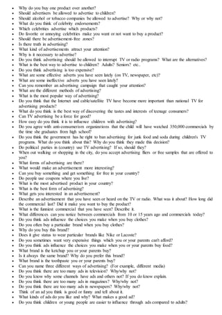  Why do you buy one product over another?
 Should advertisers be allowed to advertise to children?
 Should alcohol or tobacco companies be allowed to advertise? Why or why not?
 What do you think of celebrity endorsements?
 Which celebrities advertise which products?
 Do favorite or annoying celebrities make you want or not want to buy a product?
 Should there be advertisement-free zones?
 Is there truth in advertising?
 What kind of advertisements attract your attention?
 Why is it necessary to advertise?
 Do you think advertising should be allowed to interrupt TV or radio programs? What are the alternatives?
 What is the best way to advertise to children? Adults? Seniors? etc..
 Do you think advertising is too expensive?
 What are some effective adverts you have seen lately (on TV, newspaper, etc)?
 What are some ineffective adverts you have seen lately?
 Can you remember an advertising campaign that caught your attention?
 What are the different methods of advertising?
 What is the most popular way of advertising?
 Do you think that the Internet and cable/satellite TV have become more important than national TV for
advertising products?
 What do you think is the best way of discovering the tastes and interests of teenage consumers?
 Can TV advertising be a force for good?
 How easy do you think it is to influence children with advertising?
 Do you agree with anti-consumerism organizations that the child will have watched 350,000 commercials by
the time she graduates from high school?
 Do you think the government has he right to ban advertising for junk food and soda during children's TV
programs. What do you think about this? Why do you think they made this decision?
 Do political parties in (country) use TV advertising? If so, should they?
 When out walking or shopping in the city, do you accept advertising fliers or free samples that are offered to
you?
 What forms of advertising are there?
 What would make an advertisement more interesting?
 Can you buy something and get something for free in your country?
 Do people use coupons where you live?
 What is the most advertised product in your country?
 What is the best form of advertising?
 What gets you interested in an advertisement?
 Describe an advertisement that you have seen or heard on the TV or radio. What was it about? How long did
the commercial last? Did it make you want to buy the product?
 What is the funniest commercial that you have seen? Describe it.
 What differences can you notice between commercials from 10 or 15 years ago and commercials today?
 Do you think ads influence the choices you make when you buy clothes?
 Do you often buy a particular brand when you buy clothes?
 Why do you buy this brand?
 Does it give status to wear particular brands like Nike or Lacoste?
 Do you sometimes want very expensive things which you or your parents can't afford?
 Do you think ads influence the choices you make when you or your parents buy food?
 What brand is the ketchup you or your parents buy?
 Is it always the same brand? Why do you prefer this brand?
 What brand is the toothpaste you or your parents buy?
 Can you name three different ways of advertising? (For example, different media)
 Do you think there are too many ads in television? Why/why not?
 Do you know why some channels have ads and others not? If you do know explain.
 Do you think there are too many ads in magazines? Why/why not?
 Do you think there are too many ads in newspapers? Why/why not?
 Think of an ad you think is good or funny and tell about it.
 What kinds of ads do you like and why? What makes a good ad?
 Do you think children or young people are easier to influence through ads compared to adults?
 