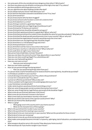  Are some parts of thiscity consideredmore dangerousthanothers? Whichparts?
 Are there any placesyouare afraidto visitbecause of the highcrime rate? If so,where?
 Are there problemswithdrugswhere youlive?
 Are you apprehensive aboutwalkingoutside afterdark?
 Do youalwayslockyour house? Howaboutyour car?
 Do youbelieve thatpublicexecutionswoulddetercrime? If so,how?
 Do youdrinkand drive?
 Do youknowanyone whohas beenmugged?
 Do youknowsomeone whohasbeena victimof a violentcrime?
 Do youthinkabortionisa crime?
 Do youthinkgun control isa goodidea? Explain.
 Do youthinkpeople whouse illegal drugsshouldbe putinjail?
 Do youthinkpolice TV dramas are realistic?
 Do youthinkpolicemanshouldbe allowedtocarryguns?
 Do youthinkthat capital punishmentisagoodidea? Whyor whynot?
 Do youthinkthat punishmentforviolentcrimesshouldbe the same forjuvenilesandadults? Why/whynot?
 Do youthinkthat the deathpenaltywouldpreventcrime inyourcountry? Whyor whynot?
 Do youthinkthat the legalizationof narcoticswoulddecrease the crime rate?
 Do youthinkthere are anylegal drugsthat shouldbe illegal?
 Do youthinkthere isa linkbetweendrugsandcrime?
 Do youthinkprostitutionisacrime?
 Do youthinkthere will be more orlesscrime inthe future?
 Do youthinkyour countryisa safe place to live? Whyorwhynot?
 Do youwalkalone at nightinyour home city?
 Doesprisonhelprehabilitate criminals?Shouldit?
 Have you everbeenthe victimof acrime?How aboutothersin yourfamily?
 Have you everdone anythingillegal?If so,whatdidyoudo?
 Have you everhadanythingstolen?
 Have you everseenacrime?
o Have you everwitnesseda crime?
 Have you everstolenanything?
 How can youpreventthingsfrombeingstolen?
o How can youavoidhavingthingsstolenfromyou?
 If a personstealsaloaf of breadbecause he needstofeedhisstarvingfamily,shouldhe be punished?
 Is childabuse a probleminyourcountry?
 Is drunkdrivingacrime where youlive?If so,whatis the punishment?
 Is iteverO.K.to breakthe law? If so,when?
 Is prisonan effective punishment? Whyorwhy not?
 Is there a problemwithorganizedcrime and/organgswhere youlive?
 Is yourhometownconsideredsafe?
 Under whatsituationswouldyouthinkof committingacrime?
 What are some thingspeople candoto protectthemselvesfromcrime?
 What are some thingsthatare legal thatyou personallythinkshouldbe illegal?
 What crimesdo youthinkwill decrease inthe future?
 What crimesdo youthinkwill increase inthe future?
 What crimeshave youheardabout recentlyinthe news?
 What do youthinkisthe worstcrime a personcouldcommit? Why?
 What do youthink of the deathpenalty?
 What isa gang?
o What gangs existinthiscountryandin yourhome country?
o What are the characteristicsof these gangs?
 What isthe punishmentformurderinyourcountry?
 What isthe punishmentforstealinginyourcountry?
 What kindsof crime are mostcommonin yourcountry? What are the penaltiesforthese crimes?
 What kindsof crimesare increasing?
 What kindsof crimesdo youthinkcan be prevented? How?
 What makessome people becomecriminals?Isitpoverty,upbringing,lackof education,unemploymentorsomething
else?
 What weaponsdopolice carryin thiscountry?How aboutyourhome country?
 What wouldyoudo if youhearda burglarinyour house?
 