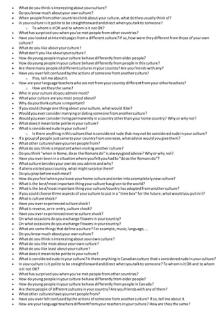  What do youthinkisinterestingaboutyourculture?
 Do youknowmuch aboutyour ownculture?
 Whenpeople fromothercountriesthinkabout yourculture,whatdotheyusuallythinkof?
 In yourculture isit polite tobe straightforwardanddirectwhenyoutalkto someone?
o To whomis itOK and to whomisit notOK?
 What has surprisedyouwhenyou've metpeople fromothercountries?
 Have you lookedatInternetpagesfroma differentculture?If so,how were theydifferentfromthose of yourown
culture?
 What do youlike aboutyourculture?
 What don't youlike aboutyourculture?
 How doyoungpeople inyourculture behave differentlyfromolderpeople?
 How doyoungpeople inyourculture behave differentlyfrompeople inthisculture?
 Are there manypeople of differentculturesinyourcountry?Are youfriendswithany?
 Have you everfeltconfusedbythe actionsof someone fromanotherculture?
o If so, tell me aboutit.
 How are your language teacherswhoare not fromyourcountry differentfromyourotherteachers?
o How are theythe same?
 Who inyour culture doyou admire most?
 What your culture are youmost proudabout?
 Why doyou thinkculture isimportant?
 If you couldchange one thingabout yourculture,whatwoulditbe?
 Wouldyoueverconsidermarryingordatingsomeone fromanotherculture?
 Wouldyoueverconsiderlivingpermanentlyinacountryotherthan yourhome country? Why or whynot?
 What doesitmean tobe polite inyourculture?
 What isconsideredrude inyourculture?
o Is there anythinginthisculture thatisconsideredrude that maynot be consideredrude inyourculture?
 If a groupof people justcame toyour countryfromoverseas,whatadvice wouldyougive them?
 What othercultureshave youmetpeople from?
 What do youthinkisimportantwhenvisitinganotherculture?
 Do youthink"wheninRome,doas the Romansdo" isalwaysgoodadvice? Whyor why not?
 Have you everbeenina situationwhere youfeltyouhadto "doas the Romansdo"?
 What culture besidesyourowndoyouadmire andwhy?
 If aliensvisitedyourcountry,whatmightsurprise them?
 Do youpray before eachmeal?
 How doyou feel whenyouleave yourhome cultureandenterintoacompletelynew culture?
 What isthe best/mostimportantthingyourculture hasgiventothe world?
 What isthe best/mostimportantthingyourculture/countryhasadoptedfromanotherculture?
 If you couldchoose three aspectsof yourculture to put ina "time box"for the future,whatwouldyouputinit?
 What isculture shock?
 Have you everexperiencedculture shock?
 What isreverse,orre-entry,culture shock?
 Have you everexperiencedreverse culture shock?
 On whatoccasionsdo youexchange flowersinyourcountry?
 On whatoccasionsdo youexchange flowersinyourcountry?
 What are some things thatdefine aculture? Forexample,music,language,...
 Do youknowmuch aboutyour ownculture?
 What do youthinkisinterestingaboutyourownculture?
 What do youlike mostaboutyour ownculture?
 What do youlike leastaboutyourculture?
 What doesitmean tobe polite inyourculture?
 What isconsideredrude inyourculture?Isthere anythinginCanadianculture thatisconsideredrude inyourculture?
 In yourculture isit polite tobe straightforwardanddirectwhenyoutalkto someone?TowhomisitOK and towhom
isit not OK?
 What has surprisedyouwhenyou've metpeople fromothercountries?
 How doyoungpeople inyourculture behave differentlyfromolderpeople?
 How doyoungpeople inyourculture behave differentlyfrompeople inCanada?
 Are there people of differentculturesinyourcountry?Are youfriendswithanyof them?
 What othercultureshave youmetpeople from?
 Have you everfeltconfusedbythe actionsof someone fromanotherculture? If so,tell me aboutit.
 How are your language teachersdifferentfromyourteachersinyourculture? How are theythe same?
 