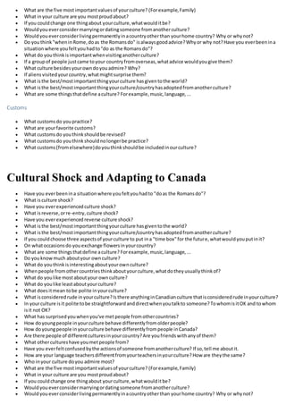  What are the five mostimportantvaluesof yourculture? (Forexample,Family)
 What inyour culture are you mostproudabout?
 If you couldchange one thingabout yourculture,whatwoulditbe?
 Wouldyoueverconsidermarryingordatingsomeone fromanotherculture?
 Wouldyoueverconsiderlivingpermanentlyinacountryotherthan yourhome country? Why or whynot?
 Do youthink"wheninRome,doas the Romansdo" isalwaysgoodadvice?Whyor why not?Have you everbeenina
situationwhere youfeltyouhadto"do as the Romansdo"?
 What do youthinkisimportantwhenvisitinganotherculture?
 If a groupof people justcame toyour countryfromoverseas,whatadvice wouldyougive them?
 What culture besidesyourowndoyouadmire? Why?
 If aliensvisitedyourcountry,whatmightsurprise them?
 What isthe best/mostimportantthingyourculture hasgiventothe world?
 What isthe best/mostimportantthingyourculture/countryhasadoptedfromanotherculture?
 What are some thingsthatdefine aculture? Forexample,music,language,...
Customs
 What customsdo youpractice?
 What are yourfavorite customs?
 What customsdo youthinkshouldbe revised?
 What customsdo youthinkshouldnolongerbe practice?
 What customs(fromelsewhere)doyouthinkshouldbe includedinourculture?
Cultural Shock and Adapting to Canada
 Have you everbeenina situationwhere youfeltyouhadto "doas the Romansdo"?
 What isculture shock?
 Have you everexperiencedculture shock?
 What isreverse,orre-entry,culture shock?
 Have you everexperiencedreverse culture shock?
 What isthe best/mostimportantthingyourculture hasgiventothe world?
 What isthe best/mostimportantthingyourculture/countryhasadoptedfromanotherculture?
 If you couldchoose three aspectsof yourculture to put ina "time box"for the future,whatwouldyouputinit?
 On whatoccasionsdo youexchange flowersinyourcountry?
 What are some thingsthatdefine aculture? Forexample,music,language,...
 Do youknowmuch aboutyour ownculture?
 What do youthinkisinterestingaboutyourownculture?
 Whenpeople fromothercountriesthinkaboutyourculture,whatdotheyusuallythinkof?
 What do youlike mostaboutyour ownculture?
 What do youlike leastaboutyourculture?
 What doesitmean tobe polite inyourculture?
 What isconsideredrude inyourculture?Isthere anythinginCanadianculture thatisconsideredrude inyourculture?
 In yourculture isit polite tobe straightforwardanddirectwhenyoutalkto someone?TowhomisitOK and towhom
isit not OK?
 What has surprisedyouwhenyou've metpeople fromothercountries?
 How doyoungpeople inyourculture behave differentlyfromolderpeople?
 How doyoungpeople inyourculture behave differentlyfrompeople inCanada?
 Are there people of differentculturesinyourcountry?Are youfriendswithanyof them?
 What othercultureshave youmetpeople from?
 Have you everfeltconfusedbythe actionsof someone fromanotherculture? If so,tell me aboutit.
 How are your language teachersdifferentfromyourteachersinyourculture?How are theythe same?
 Who inyour culture doyou admire most?
 What are the five mostimportantvaluesof yourculture? (Forexample,Family)
 What inyour culture are you mostproudabout?
 If you couldchange one thingabout yourculture,whatwoulditbe?
 Wouldyoueverconsidermarryingordatingsomeone fromanotherculture?
 Wouldyoueverconsiderlivingpermanentlyinacountryotherthan yourhome country? Why or whynot?
 
